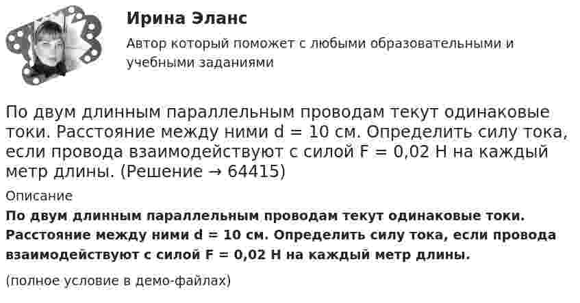     
            Описание
            По двум длинным параллельным проводам текут одинаковые токи. Расстояние между ними d = 10 см. Определить силу тока, если провода взаимодействуют с силой F = 0,02 Н на каждый метр длины.(полное условие в демо-файлах)   
            
            
            По двум длинным параллельным проводам текут в противоположных направлениях токи I1 = 10 А и I2 = 15 А. Расстояние между проводами a = 10 см. Определить напряжённость Н магнитного поля в точке, удаленной от первого проводаПо двум длинным параллельным проводам текут одинаковые токи. Расстояние между ними d = 10 см. Определить силу тока, если провода взаимодействуют с силой F = 0,02 Н на каждый метр длины.По двум длинным параллельным проводам текут токи I1 = 10 А и I2 = 15 А одинакового направления. Расстояние между проводами d = 10 см. Определить напряжённость H магнитного поля в точке, удалённой от первого проводаПо двум длинным параллельным проводам текут токи I1 = 5 А и I2 = 3 А. Расстояние между проводами r1 = 10 см. Определить силу взаимодействия, приходящуюся на единицу длины проводов. Как изменится эта силаПо двум длинным параллельным проводам текут токи в одинаковых направлениях. Расстояние между проводами равно 15 см. На каком расстоянии от первого провода будет находиться точка, в которой магнитное поле равно нулю, если I1 = 2I2.По двум длинным параллельным проводникам текут в противоположных направлениях токи 1 А и 2 А. Расстояние между проводниками 10 см. Определить напряжённость магнитного поля в точке, отстоящей от первого провода на 15 см и от второго на 10 см.По двум длинным параллельным проводникам текут одинаковые токи. Расстояние между ними r = 10 см. Определить силу тока, если проводники взаимодействуют с силой F = 0,02 Н на каждый метр длины.По двум длинным параллельным проводам, расстояние между которыми d = 5 см, текут одинаковые токи I = 10 А. Определить индукцию B и напряжённость H магнитного поля в точке, удалённой от каждого провода на расстояние r = 5 смПо двум длинным параллельным проводам, расстояние между которыми d = 5 см, текут одинаковые токи I = 3 А. Определить индукцию магнитного поля в точке, удалённой от каждого провода на расстояние r = 5 см, если токи текут в одинаковом направлении.По двум длинным параллельным проводам, расстояние между которыми d = 6 см, текут одинаковые токи I = 12 А. Определить индукцию B и напряжённость H магнитного поля в точке, удалённой от каждого провода на расстояние r = 6 смПо двум длинным параллельным проводам, расстояние между которыми равно d = 16 см, текут в противоположных направлениях токи силой I = 30 А, каждый. Определить магнитную индукцию B в точке, По двум длинным параллельным проводам текут в одинаковом направлении токи 2 А и 5 А. Расстояние между проводами равняется 10 см. На каком расстоянии от провода с током 2 А индукция суммарного магнитного поля равна нулю?По двум длинным параллельным проводам текут в одинаковом направлении токи I1 = 10 А и I2 = 15 А. Расстояние между проводами d = 10 см. Определить индукцию магнитного поля в точке, удаленной от первого провода на r1 = 8 см и от второго на r2 = 6 см.По двум длинным параллельным проводам текут в одинаковом направлении токи I1 = 20 А и I2 = 15 А. Расстояние между проводами d = 10 см. Определить напряжённость и индукцию магнитного поля в точке, удалённой от первого провода