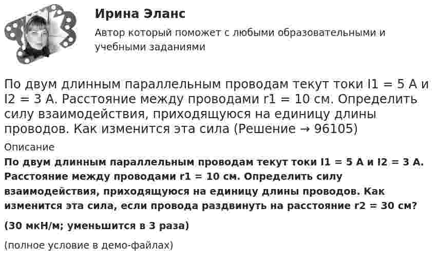     
            Описание
            По двум длинным параллельным проводам текут токи I1 = 5 А и I2 = 3 А. Расстояние между проводами r1 = 10 см. Определить силу взаимодействия, приходящуюся на единицу длины проводов. Как изменится эта сила, если провода раздвинуть на расстояние r2 = 30 см?(30 мкН/м;  уменьшится в 3 раза)(полное условие в демо-файлах)   
            
            
            По двум длинным параллельным проводам текут токи I1 = 10 А и I2 = 15 А одинакового направления. Расстояние между проводами d = 10 см. Определить напряжённость H магнитного поля в точке, удалённой от первого проводаПо двум длинным параллельным проводам текут токи I1 = 5 А и I2 = 3 А. Расстояние между проводами r1 = 10 см. Определить силу взаимодействия, приходящуюся на единицу длины проводов. Как изменится эта силаПо двум длинным параллельным проводам текут токи в одинаковых направлениях. Расстояние между проводами равно 15 см. На каком расстоянии от первого провода будет находиться точка, в которой магнитное поле равно нулю, если I1 = 2I2.По двум длинным параллельным проводникам текут в противоположных направлениях токи 1 А и 2 А. Расстояние между проводниками 10 см. Определить напряжённость магнитного поля в точке, отстоящей от первого провода на 15 см и от второго на 10 см.По двум длинным параллельным проводникам текут одинаковые токи. Расстояние между ними r = 10 см. Определить силу тока, если проводники взаимодействуют с силой F = 0,02 Н на каждый метр длины.По двум длинным параллельным прямолинейным проводам, находящимся на расстоянии r = 5 см друг от друга в воздухе, текут в одном направлении токи силой 10 А каждый. Определить магнитную индукцию поля, создаваемого в точке,По двум длинным параллельным прямым проводам текут в противоположных направлениях токи I1 = 1 А и I2 = 3 А. Расстояние между проводами l = 8 см. Определить индукцию магнитного поля в точке, находящейся на продолжении прямой,По двум длинным параллельным проводам, расстояние между которыми d = 6 см, текут одинаковые токи I = 12 А. Определить индукцию B и напряжённость H магнитного поля в точке, удалённой от каждого провода на расстояние r = 6 смПо двум длинным параллельным проводам, расстояние между которыми равно d = 16 см, текут в противоположных направлениях токи силой I = 30 А, каждый. Определить магнитную индукцию B в точке, По двум длинным параллельным проводам текут в одинаковом направлении токи 2 А и 5 А. Расстояние между проводами равняется 10 см. На каком расстоянии от провода с током 2 А индукция суммарного магнитного поля равна нулю?По двум длинным параллельным проводам текут в одинаковом направлении токи I1 = 10 А и I2 = 15 А. Расстояние между проводами d = 10 см. Определить индукцию магнитного поля в точке, удаленной от первого провода на r1 = 8 см и от второго на r2 = 6 см.По двум длинным параллельным проводам текут в одинаковом направлении токи I1 = 20 А и I2 = 15 А. Расстояние между проводами d = 10 см. Определить напряжённость и индукцию магнитного поля в точке, удалённой от первого проводаПо двум длинным параллельным проводам текут в одном направлении токи 10 А и 15 А. Расстояние между проводами 10 см. Определить индукцию магнитного поля в точке, удалённой от первого провода на расстоянии 6 см на линии, соединяющей эти провода.По двум длинным параллельным проводам текут в противоположных направлениях токи I1 = 10 А и I2 = 15 А. Расстояние между проводами a = 10 см. Определить напряжённость Н магнитного поля в точке, удаленной от первого провода