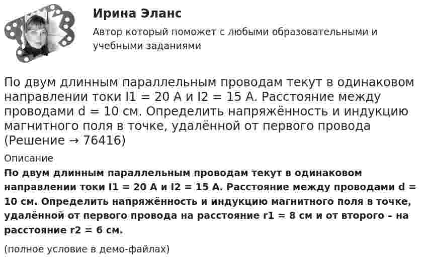     
            Описание
            По двум длинным параллельным проводам текут в одинаковом направлении токи I1 = 20 А и I2 = 15 А. Расстояние между проводами d = 10 см. Определить напряжённость и индукцию магнитного поля в точке, удалённой от первого провода на расстояние r1 = 8 см и от второго – на расстояние r2 = 6 см.(полное условие в демо-файлах)   
            
            
            По двум длинным параллельным проводам текут в одинаковом направлении токи I1 = 10 А и I2 = 15 А. Расстояние между проводами d = 10 см. Определить индукцию магнитного поля в точке, удаленной от первого провода на r1 = 8 см и от второго на r2 = 6 см.По двум длинным параллельным проводам текут в одинаковом направлении токи I1 = 20 А и I2 = 15 А. Расстояние между проводами d = 10 см. Определить напряжённость и индукцию магнитного поля в точке, удалённой от первого проводаПо двум длинным параллельным проводам текут в одном направлении токи 10 А и 15 А. Расстояние между проводами 10 см. Определить индукцию магнитного поля в точке, удалённой от первого провода на расстоянии 6 см на линии, соединяющей эти провода.По двум длинным параллельным проводам текут в противоположных направлениях токи I1 = 10 А и I2 = 15 А. Расстояние между проводами a = 10 см. Определить напряжённость Н магнитного поля в точке, удаленной от первого проводаПо двум длинным параллельным проводам текут одинаковые токи. Расстояние между ними d = 10 см. Определить силу тока, если провода взаимодействуют с силой F = 0,02 Н на каждый метр длины.По двум длинным параллельным проводам текут токи I1 = 10 А и I2 = 15 А одинакового направления. Расстояние между проводами d = 10 см. Определить напряжённость H магнитного поля в точке, удалённой от первого проводаПо двум длинным параллельным проводам текут токи I1 = 5 А и I2 = 3 А. Расстояние между проводами r1 = 10 см. Определить силу взаимодействия, приходящуюся на единицу длины проводов. Как изменится эта силаПо двум длинным параллельным проводам, расположенным на расстоянии 10 см друг от друга, текут токи 50 и 100 А в одном направлении. Найти магнитную индукцию в точке, удалённой от обоих проводов на одинаковое расстояние 10 см.По двум длинным параллельным проводам, расстояние между которыми 5 см, текут одинаковые токи 10 А в одном направлении. Определить индукцию и напряжённость магнитного поля в точке, удалённой от первого провода По двум длинным параллельным проводам, расстояние между которыми 6 см, текут токи по 12 А. Определить индукцию и напряжённость магнитного поля в точке, удалённой от каждого провода на расстояние, равное 6 см, в двух случаяхПо двум длинным параллельным проводам, расстояние между которыми d = 5 см, текут одинаковые токи I = 10 А. Определить индукцию B и напряжённость H магнитного поля в точке, удалённой от каждого провода на расстояние r = 5 смПо двум длинным параллельным проводам, расстояние между которыми d = 5 см, текут одинаковые токи I = 3 А. Определить индукцию магнитного поля в точке, удалённой от каждого провода на расстояние r = 5 см, если токи текут в одинаковом направлении.По двум длинным параллельным проводам, расстояние между которыми d = 6 см, текут одинаковые токи I = 12 А. Определить индукцию B и напряжённость H магнитного поля в точке, удалённой от каждого провода на расстояние r = 6 смПо двум длинным параллельным проводам, расстояние между которыми равно d = 16 см, текут в противоположных направлениях токи силой I = 30 А, каждый. Определить магнитную индукцию B в точке, 