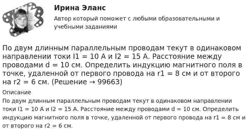      
            Описание
            По двум длинным параллельным проводам текут в одинаковом направлении токи I1 = 10 А и I2 = 15 А. Расстояние между проводами d = 10  см. Определить индукцию магнитного поля в точке, удаленной от первого провода на r1 = 8 см и от второго на r2 = 6 см.   
            
            
            По двум длинным параллельным проводам текут в одинаковом направлении токи 2 А и 5 А. Расстояние между проводами равняется 10 см. На каком расстоянии от провода с током 2 А индукция суммарного магнитного поля равна нулю?По двум длинным параллельным проводам текут в одинаковом направлении токи I1 = 10 А и I2 = 15 А. Расстояние между проводами d = 10 см. Определить индукцию магнитного поля в точке, удаленной от первого провода на r1 = 8 см и от второго на r2 = 6 см.По двум длинным параллельным проводам текут в одинаковом направлении токи I1 = 20 А и I2 = 15 А. Расстояние между проводами d = 10 см. Определить напряжённость и индукцию магнитного поля в точке, удалённой от первого проводаПо двум длинным параллельным проводам текут в одном направлении токи 10 А и 15 А. Расстояние между проводами 10 см. Определить индукцию магнитного поля в точке, удалённой от первого провода на расстоянии 6 см на линии, соединяющей эти провода.По двум длинным параллельным проводам текут в противоположных направлениях токи I1 = 10 А и I2 = 15 А. Расстояние между проводами a = 10 см. Определить напряжённость Н магнитного поля в точке, удаленной от первого проводаПо двум длинным параллельным проводам текут одинаковые токи. Расстояние между ними d = 10 см. Определить силу тока, если провода взаимодействуют с силой F = 0,02 Н на каждый метр длины.По двум длинным параллельным проводам текут токи I1 = 10 А и I2 = 15 А одинакового направления. Расстояние между проводами d = 10 см. Определить напряжённость H магнитного поля в точке, удалённой от первого проводаПо двум бесконечно длинным тонким прямым параллельным проводникам текут токи I1  20 А и I2  30 А в одном направлении. Расстояние между проводниками d 10 см. Вычислите магнитную индукцию В в точке, удаленной от обоих проводников на одинаковоеПо двум длинным параллельным проводам, расположенным на расстоянии 10 см друг от друга, текут токи 50 и 100 А в одном направлении. Найти магнитную индукцию в точке, удалённой от обоих проводов на одинаковое расстояние 10 см.По двум длинным параллельным проводам, расстояние между которыми 5 см, текут одинаковые токи 10 А в одном направлении. Определить индукцию и напряжённость магнитного поля в точке, удалённой от первого провода По двум длинным параллельным проводам, расстояние между которыми 6 см, текут токи по 12 А. Определить индукцию и напряжённость магнитного поля в точке, удалённой от каждого провода на расстояние, равное 6 см, в двух случаяхПо двум длинным параллельным проводам, расстояние между которыми d = 5 см, текут одинаковые токи I = 10 А. Определить индукцию B и напряжённость H магнитного поля в точке, удалённой от каждого провода на расстояние r = 5 смПо двум длинным параллельным проводам, расстояние между которыми d = 5 см, текут одинаковые токи I = 3 А. Определить индукцию магнитного поля в точке, удалённой от каждого провода на расстояние r = 5 см, если токи текут в одинаковом направлении.По двум длинным параллельным проводам, расстояние между которыми d = 6 см, текут одинаковые токи I = 12 А. Определить индукцию B и напряжённость H магнитного поля в точке, удалённой от каждого провода на расстояние r = 6 см