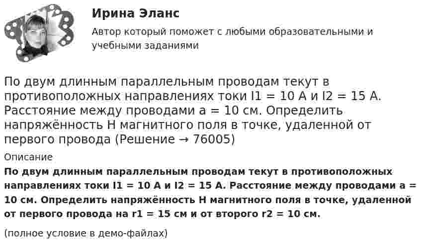     
            Описание
            По двум длинным параллельным проводам текут в противоположных направлениях токи I1 = 10 А и I2 = 15 А. Расстояние между проводами a = 10 см. Определить напряжённость Н магнитного поля в точке, удаленной от первого провода на r1 = 15 см и от второго r2 = 10 см.(полное условие в демо-файлах)   
            
            
            По двум длинным параллельным проводам текут в одном направлении токи 10 А и 15 А. Расстояние между проводами 10 см. Определить индукцию магнитного поля в точке, удалённой от первого провода на расстоянии 6 см на линии, соединяющей эти провода.По двум длинным параллельным проводам текут в противоположных направлениях токи I1 = 10 А и I2 = 15 А. Расстояние между проводами a = 10 см. Определить напряжённость Н магнитного поля в точке, удаленной от первого проводаПо двум длинным параллельным проводам текут одинаковые токи. Расстояние между ними d = 10 см. Определить силу тока, если провода взаимодействуют с силой F = 0,02 Н на каждый метр длины.По двум длинным параллельным проводам текут токи I1 = 10 А и I2 = 15 А одинакового направления. Расстояние между проводами d = 10 см. Определить напряжённость H магнитного поля в точке, удалённой от первого проводаПо двум длинным параллельным проводам текут токи I1 = 5 А и I2 = 3 А. Расстояние между проводами r1 = 10 см. Определить силу взаимодействия, приходящуюся на единицу длины проводов. Как изменится эта силаПо двум длинным параллельным проводам текут токи в одинаковых направлениях. Расстояние между проводами равно 15 см. На каком расстоянии от первого провода будет находиться точка, в которой магнитное поле равно нулю, если I1 = 2I2.По двум длинным параллельным проводникам текут в противоположных направлениях токи 1 А и 2 А. Расстояние между проводниками 10 см. Определить напряжённость магнитного поля в точке, отстоящей от первого провода на 15 см и от второго на 10 см.По двум длинным параллельным проводам, расстояние между которыми 6 см, текут токи по 12 А. Определить индукцию и напряжённость магнитного поля в точке, удалённой от каждого провода на расстояние, равное 6 см, в двух случаяхПо двум длинным параллельным проводам, расстояние между которыми d = 5 см, текут одинаковые токи I = 10 А. Определить индукцию B и напряжённость H магнитного поля в точке, удалённой от каждого провода на расстояние r = 5 смПо двум длинным параллельным проводам, расстояние между которыми d = 5 см, текут одинаковые токи I = 3 А. Определить индукцию магнитного поля в точке, удалённой от каждого провода на расстояние r = 5 см, если токи текут в одинаковом направлении.По двум длинным параллельным проводам, расстояние между которыми d = 6 см, текут одинаковые токи I = 12 А. Определить индукцию B и напряжённость H магнитного поля в точке, удалённой от каждого провода на расстояние r = 6 смПо двум длинным параллельным проводам, расстояние между которыми равно d = 16 см, текут в противоположных направлениях токи силой I = 30 А, каждый. Определить магнитную индукцию B в точке, По двум длинным параллельным проводам текут в одинаковом направлении токи 2 А и 5 А. Расстояние между проводами равняется 10 см. На каком расстоянии от провода с током 2 А индукция суммарного магнитного поля равна нулю?По двум длинным параллельным проводам текут в одинаковом направлении токи I1 = 10 А и I2 = 15 А. Расстояние между проводами d = 10 см. Определить индукцию магнитного поля в точке, удаленной от первого провода на r1 = 8 см и от второго на r2 = 6 см.