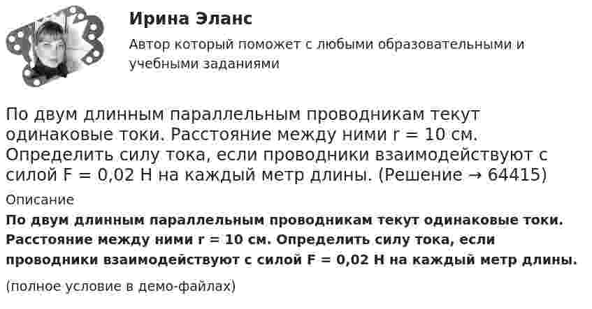     
            Описание
            По двум длинным параллельным проводникам текут одинаковые токи. Расстояние между ними r = 10 см. Определить силу тока, если проводники взаимодействуют с силой F = 0,02 Н на каждый метр длины.(полное условие в демо-файлах)   
            
            
            По двум длинным параллельным проводникам текут в противоположных направлениях токи 1 А и 2 А. Расстояние между проводниками 10 см. Определить напряжённость магнитного поля в точке, отстоящей от первого провода на 15 см и от второго на 10 см.По двум длинным параллельным проводникам текут одинаковые токи. Расстояние между ними r = 10 см. Определить силу тока, если проводники взаимодействуют с силой F = 0,02 Н на каждый метр длины.По двум длинным параллельным прямолинейным проводам, находящимся на расстоянии r = 5 см друг от друга в воздухе, текут в одном направлении токи силой 10 А каждый. Определить магнитную индукцию поля, создаваемого в точке,По двум длинным параллельным прямым проводам текут в противоположных направлениях токи I1 = 1 А и I2 = 3 А. Расстояние между проводами l = 8 см. Определить индукцию магнитного поля в точке, находящейся на продолжении прямой,По двум длинным перпендикулярным прямолинейным проводам, находящимся на расстоянии r = 5 см друг от друга в воздухе, текут токи силой 10 А каждый. Определить магнитную индукцию поля, создаваемого в точке, лежащей посередине между проводами.По двум длинным проводникам, расположенным параллельно друг к другу на расстоянии 10 см, текут в одном направлении токи силой 3,14 и 6,28 А. Определить напряжённость поля в точке, расположенной на расстоянии 0,1 мПо двум длинным проводникам, расположенным параллельно на расстоянии r = 15 см друг от друга, текут в противоположных направлениях токи I1 = 10 А и I2 = 5 А. Определить индукцию магнитного поля в точке, По двум длинным параллельным проводам текут в одинаковом направлении токи I1 = 10 А и I2 = 15 А. Расстояние между проводами d = 10 см. Определить индукцию магнитного поля в точке, удаленной от первого провода на r1 = 8 см и от второго на r2 = 6 см.По двум длинным параллельным проводам текут в одинаковом направлении токи I1 = 20 А и I2 = 15 А. Расстояние между проводами d = 10 см. Определить напряжённость и индукцию магнитного поля в точке, удалённой от первого проводаПо двум длинным параллельным проводам текут в одном направлении токи 10 А и 15 А. Расстояние между проводами 10 см. Определить индукцию магнитного поля в точке, удалённой от первого провода на расстоянии 6 см на линии, соединяющей эти провода.По двум длинным параллельным проводам текут в противоположных направлениях токи I1 = 10 А и I2 = 15 А. Расстояние между проводами a = 10 см. Определить напряжённость Н магнитного поля в точке, удаленной от первого проводаПо двум длинным параллельным проводам текут одинаковые токи. Расстояние между ними d = 10 см. Определить силу тока, если провода взаимодействуют с силой F = 0,02 Н на каждый метр длины.По двум длинным параллельным проводам текут токи I1 = 10 А и I2 = 15 А одинакового направления. Расстояние между проводами d = 10 см. Определить напряжённость H магнитного поля в точке, удалённой от первого проводаПо двум длинным параллельным проводам текут токи I1 = 5 А и I2 = 3 А. Расстояние между проводами r1 = 10 см. Определить силу взаимодействия, приходящуюся на единицу длины проводов. Как изменится эта сила