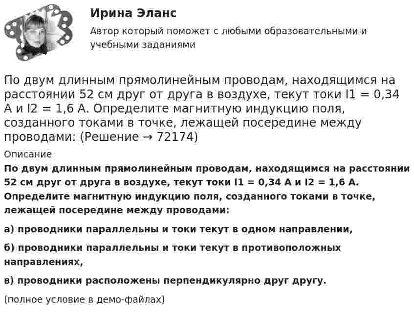     
            Описание
            По двум длинным прямолинейным проводам, находящимся на расстоянии 52 см друг от друга в воздухе, текут токи I1 = 0,34 А и I2 = 1,6 А. Определите магнитную индукцию поля, созданного токами в точке, лежащей посередине между проводами:а) проводники параллельны и токи текут в одном направлении,б) проводники параллельны и токи текут в противоположных направлениях,в) проводники расположены перпендикулярно друг другу.(полное условие в демо-файлах)   
            
            
            По двум длинным прямолинейным параллельным друг другу проводникам, находящимся в вакууме на расстоянии 10 см друг от друга, текут в одинаковых направлениях токи силой I1 = I2 = 5 А. Определите напряжённость магнитного поляПо двум длинным прямолинейным проводам, находящимся на расстоянии 52 см друг от друга в воздухе, текут токи I1 = 0,34 А и I2 = 1,6 А. Определите магнитную индукцию поля, созданного токами в точке, лежащей посередине между проводами:По двум длинным прямолинейным проводам, находящимся на расстоянии 64 см друг от друга в воздухе, текут токи I1 = 50 А и I2 = 15 А. Определите магнитную индукцию поля, созданного токами в точке, лежащей посередине между проводами:По двум длинным прямолинейным проводам, находящимся на расстоянии r = 5 см друг от друга в воздухе, текут токи силойПо двум длинным прямолинейным проводам, находящимся на расстоянии r = 5 см друг от друга в воздухе, текут токи силой I = 10 A каждый. Определить магнитную индукцию B, поля, создаваемого токами в точке, лежащей посередине между проводамиПо двум длинным прямым параллельным проводникам в одном направлении текут токи I1 = 1 А и I2 = 3 А. Расстояние между проводниками r = 40 см. Найти индукцию магнитного поля в точке, находящейся посередине между проводниками.По двум длинным прямым параллельным проводникам текут в противоположных направлениях токи I1 = 1 А и I2 = 5 А. Определить магнитную индукцию В в точке, лежащей на продолжении прямой, соединяющей проводники, По двум длинным параллельным проводам текут токи в одинаковых направлениях. Расстояние между проводами равно 15 см. На каком расстоянии от первого провода будет находиться точка, в которой магнитное поле равно нулю, если I1 = 2I2.По двум длинным параллельным проводникам текут в противоположных направлениях токи 1 А и 2 А. Расстояние между проводниками 10 см. Определить напряжённость магнитного поля в точке, отстоящей от первого провода на 15 см и от второго на 10 см.По двум длинным параллельным проводникам текут одинаковые токи. Расстояние между ними r = 10 см. Определить силу тока, если проводники взаимодействуют с силой F = 0,02 Н на каждый метр длины.По двум длинным параллельным прямолинейным проводам, находящимся на расстоянии r = 5 см друг от друга в воздухе, текут в одном направлении токи силой 10 А каждый. Определить магнитную индукцию поля, создаваемого в точке,По двум длинным параллельным прямым проводам текут в противоположных направлениях токи I1 = 1 А и I2 = 3 А. Расстояние между проводами l = 8 см. Определить индукцию магнитного поля в точке, находящейся на продолжении прямой,По двум длинным перпендикулярным прямолинейным проводам, находящимся на расстоянии r = 5 см друг от друга в воздухе, текут токи силой 10 А каждый. Определить магнитную индукцию поля, создаваемого в точке, лежащей посередине между проводами.По двум длинным проводникам, расположенным параллельно друг к другу на расстоянии 10 см, текут в одном направлении токи силой 3,14 и 6,28 А. Определить напряжённость поля в точке, расположенной на расстоянии 0,1 м