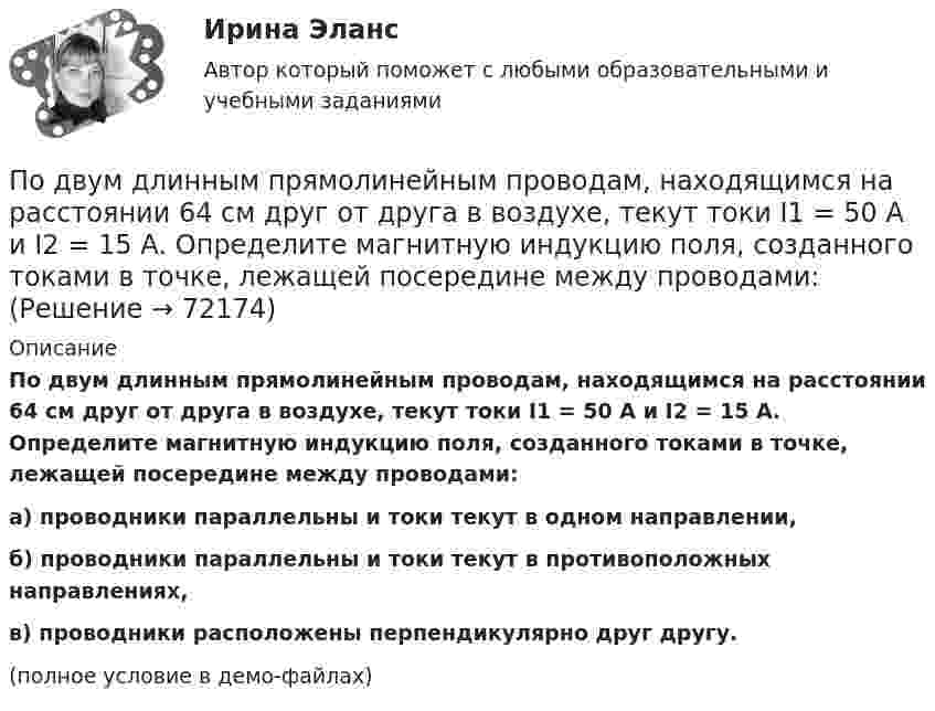     
            Описание
            По двум длинным прямолинейным проводам, находящимся на расстоянии 64 см друг от друга в воздухе, текут токи I1 = 50 А и I2 = 15 А. Определите магнитную индукцию поля, созданного токами в точке, лежащей посередине между проводами:а) проводники параллельны и токи текут в одном направлении,б) проводники параллельны и токи текут в противоположных направлениях,в) проводники расположены перпендикулярно друг другу.(полное условие в демо-файлах)   
            
            
            По двум длинным прямолинейным проводам, находящимся на расстоянии 52 см друг от друга в воздухе, текут токи I1 = 0,34 А и I2 = 1,6 А. Определите магнитную индукцию поля, созданного токами в точке, лежащей посередине между проводами:По двум длинным прямолинейным проводам, находящимся на расстоянии 64 см друг от друга в воздухе, текут токи I1 = 50 А и I2 = 15 А. Определите магнитную индукцию поля, созданного токами в точке, лежащей посередине между проводами:По двум длинным прямолинейным проводам, находящимся на расстоянии r = 5 см друг от друга в воздухе, текут токи силойПо двум длинным прямолинейным проводам, находящимся на расстоянии r = 5 см друг от друга в воздухе, текут токи силой I = 10 A каждый. Определить магнитную индукцию B, поля, создаваемого токами в точке, лежащей посередине между проводамиПо двум длинным прямым параллельным проводникам в одном направлении текут токи I1 = 1 А и I2 = 3 А. Расстояние между проводниками r = 40 см. Найти индукцию магнитного поля в точке, находящейся посередине между проводниками.По двум длинным прямым параллельным проводникам текут в противоположных направлениях токи I1 = 1 А и I2 = 5 А. Определить магнитную индукцию В в точке, лежащей на продолжении прямой, соединяющей проводники, По двум длинным прямым проводникам, расстояние между которыми 15 см, в противоположных направлениях текут токи 4 и 6 А. Определить расстояние от проводника с меньшей силой тока до точки (точек),По двум длинным параллельным проводникам текут в противоположных направлениях токи 1 А и 2 А. Расстояние между проводниками 10 см. Определить напряжённость магнитного поля в точке, отстоящей от первого провода на 15 см и от второго на 10 см.По двум длинным параллельным проводникам текут одинаковые токи. Расстояние между ними r = 10 см. Определить силу тока, если проводники взаимодействуют с силой F = 0,02 Н на каждый метр длины.По двум длинным параллельным прямолинейным проводам, находящимся на расстоянии r = 5 см друг от друга в воздухе, текут в одном направлении токи силой 10 А каждый. Определить магнитную индукцию поля, создаваемого в точке,По двум длинным параллельным прямым проводам текут в противоположных направлениях токи I1 = 1 А и I2 = 3 А. Расстояние между проводами l = 8 см. Определить индукцию магнитного поля в точке, находящейся на продолжении прямой,По двум длинным перпендикулярным прямолинейным проводам, находящимся на расстоянии r = 5 см друг от друга в воздухе, текут токи силой 10 А каждый. Определить магнитную индукцию поля, создаваемого в точке, лежащей посередине между проводами.По двум длинным проводникам, расположенным параллельно друг к другу на расстоянии 10 см, текут в одном направлении токи силой 3,14 и 6,28 А. Определить напряжённость поля в точке, расположенной на расстоянии 0,1 мПо двум длинным проводникам, расположенным параллельно на расстоянии r = 15 см друг от друга, текут в противоположных направлениях токи I1 = 10 А и I2 = 5 А. Определить индукцию магнитного поля в точке, 
