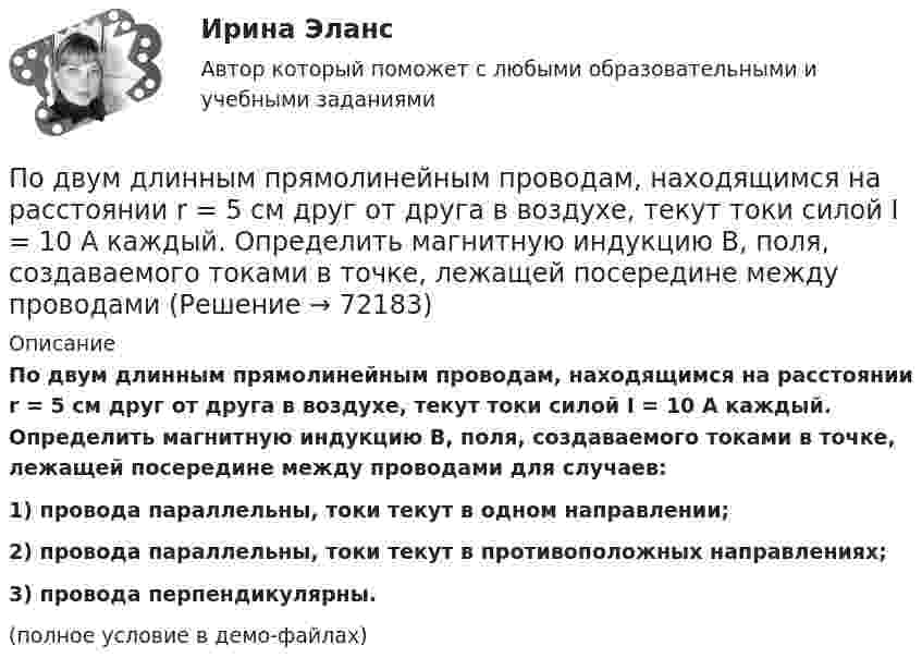     
            Описание
            По двум длинным прямолинейным проводам, находящимся на расстоянии r = 5 см друг от друга в воздухе, текут токи силой I = 10 A каждый. Определить магнитную индукцию B, поля, создаваемого токами в точке, лежащей посередине между проводами для случаев:1) провода параллельны, токи текут в одном направлении;2) провода параллельны, токи текут в противоположных направлениях;3) провода перпендикулярны.(полное условие в демо-файлах)   
            
            
            По двум длинным прямолинейным проводам, находящимся на расстоянии r = 5 см друг от друга в воздухе, текут токи силойПо двум длинным прямолинейным проводам, находящимся на расстоянии r = 5 см друг от друга в воздухе, текут токи силой I = 10 A каждый. Определить магнитную индукцию B, поля, создаваемого токами в точке, лежащей посередине между проводамиПо двум длинным прямым параллельным проводникам в одном направлении текут токи I1 = 1 А и I2 = 3 А. Расстояние между проводниками r = 40 см. Найти индукцию магнитного поля в точке, находящейся посередине между проводниками.По двум длинным прямым параллельным проводникам текут в противоположных направлениях токи I1 = 1 А и I2 = 5 А. Определить магнитную индукцию В в точке, лежащей на продолжении прямой, соединяющей проводники, По двум длинным прямым проводникам, расстояние между которыми 15 см, в противоположных направлениях текут токи 4 и 6 А. Определить расстояние от проводника с меньшей силой тока до точки (точек),По двум одинаковым круговым виткам радиусом 7 см, плоскости которых взаимно перпендикулярны, а центры совпадают, текут одинаковые токи силой 3 А. Найти напряжённость и индукцию магнитного поля в центре витков.По двум параллельным проводам длиной 3 м каждый текут одинаковые токи 500 А. Расстояние между проводами равно 10 см. Вычислите силу взаимодействия проводов.По двум длинным параллельным прямолинейным проводам, находящимся на расстоянии r = 5 см друг от друга в воздухе, текут в одном направлении токи силой 10 А каждый. Определить магнитную индукцию поля, создаваемого в точке,По двум длинным параллельным прямым проводам текут в противоположных направлениях токи I1 = 1 А и I2 = 3 А. Расстояние между проводами l = 8 см. Определить индукцию магнитного поля в точке, находящейся на продолжении прямой,По двум длинным перпендикулярным прямолинейным проводам, находящимся на расстоянии r = 5 см друг от друга в воздухе, текут токи силой 10 А каждый. Определить магнитную индукцию поля, создаваемого в точке, лежащей посередине между проводами.По двум длинным проводникам, расположенным параллельно друг к другу на расстоянии 10 см, текут в одном направлении токи силой 3,14 и 6,28 А. Определить напряжённость поля в точке, расположенной на расстоянии 0,1 мПо двум длинным проводникам, расположенным параллельно на расстоянии r = 15 см друг от друга, текут в противоположных направлениях токи I1 = 10 А и I2 = 5 А. Определить индукцию магнитного поля в точке, По двум длинным прямолинейным параллельным друг другу проводникам, находящимся в вакууме на расстоянии 10 см друг от друга, текут в одинаковых направлениях токи силой I1 = I2 = 5 А. Определите напряжённость магнитного поляПо двум длинным прямолинейным проводам, находящимся на расстоянии 52 см друг от друга в воздухе, текут токи I1 = 0,34 А и I2 = 1,6 А. Определите магнитную индукцию поля, созданного токами в точке, лежащей посередине между проводами: