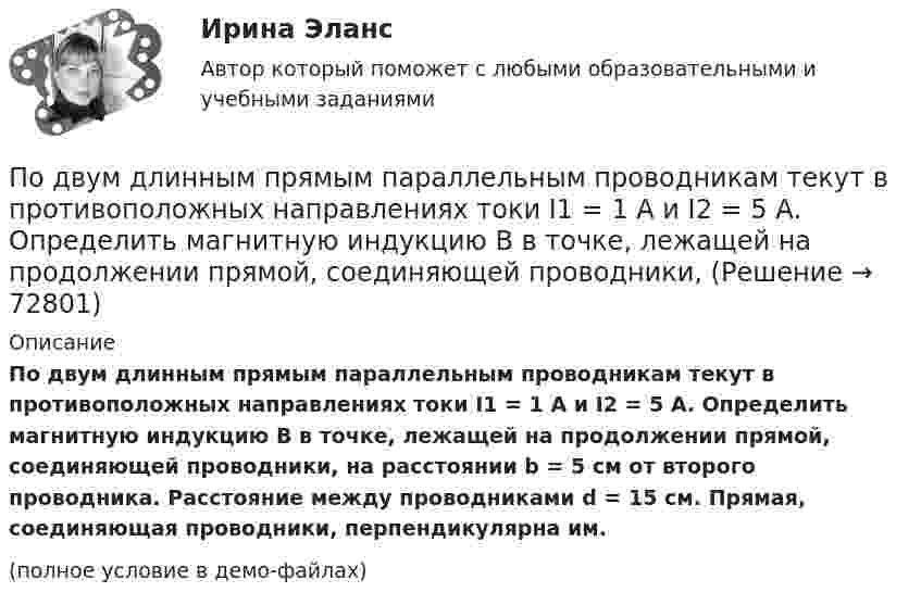     
            Описание
            По двум длинным прямым параллельным проводникам текут в противоположных направлениях токи I1 = 1 А и I2 = 5 А. Определить магнитную индукцию В в точке, лежащей на продолжении прямой, соединяющей проводники, на расстоянии b = 5 см от второго проводника. Расстояние между проводниками d = 15 см. Прямая, соединяющая проводники, перпендикулярна им.(полное условие в демо-файлах)   
            
            
            По двум длинным прямым параллельным проводникам в одном направлении текут токи I1 = 1 А и I2 = 3 А. Расстояние между проводниками r = 40 см. Найти индукцию магнитного поля в точке, находящейся посередине между проводниками.По двум длинным прямым параллельным проводникам текут в противоположных направлениях токи I1 = 1 А и I2 = 5 А. Определить магнитную индукцию В в точке, лежащей на продолжении прямой, соединяющей проводники, По двум длинным прямым проводникам, расстояние между которыми 15 см, в противоположных направлениях текут токи 4 и 6 А. Определить расстояние от проводника с меньшей силой тока до точки (точек),По двум одинаковым круговым виткам радиусом 7 см, плоскости которых взаимно перпендикулярны, а центры совпадают, текут одинаковые токи силой 3 А. Найти напряжённость и индукцию магнитного поля в центре витков.По двум параллельным проводам длиной 3 м каждый текут одинаковые токи 500 А. Расстояние между проводами равно 10 см. Вычислите силу взаимодействия проводов.По двум параллельным проводам длиной  = 3 м каждый текут одинаковые токи I = 500 А. Расстояние d между проводами равно 10 см. Определить силу F взаимодействия проводов.По двум параллельным проводам длиной 5 м каждый текут в одинаковом направлении одинаковые токи силой I = 500 А. Расстояние между проводами d = 10 см. Определить силу, действующую на проводники,По двум длинным перпендикулярным прямолинейным проводам, находящимся на расстоянии r = 5 см друг от друга в воздухе, текут токи силой 10 А каждый. Определить магнитную индукцию поля, создаваемого в точке, лежащей посередине между проводами.По двум длинным проводникам, расположенным параллельно друг к другу на расстоянии 10 см, текут в одном направлении токи силой 3,14 и 6,28 А. Определить напряжённость поля в точке, расположенной на расстоянии 0,1 мПо двум длинным проводникам, расположенным параллельно на расстоянии r = 15 см друг от друга, текут в противоположных направлениях токи I1 = 10 А и I2 = 5 А. Определить индукцию магнитного поля в точке, По двум длинным прямолинейным параллельным друг другу проводникам, находящимся в вакууме на расстоянии 10 см друг от друга, текут в одинаковых направлениях токи силой I1 = I2 = 5 А. Определите напряжённость магнитного поляПо двум длинным прямолинейным проводам, находящимся на расстоянии 52 см друг от друга в воздухе, текут токи I1 = 0,34 А и I2 = 1,6 А. Определите магнитную индукцию поля, созданного токами в точке, лежащей посередине между проводами:По двум длинным прямолинейным проводам, находящимся на расстоянии 64 см друг от друга в воздухе, текут токи I1 = 50 А и I2 = 15 А. Определите магнитную индукцию поля, созданного токами в точке, лежащей посередине между проводами:По двум длинным прямолинейным проводам, находящимся на расстоянии r = 5 см друг от друга в воздухе, текут токи силой