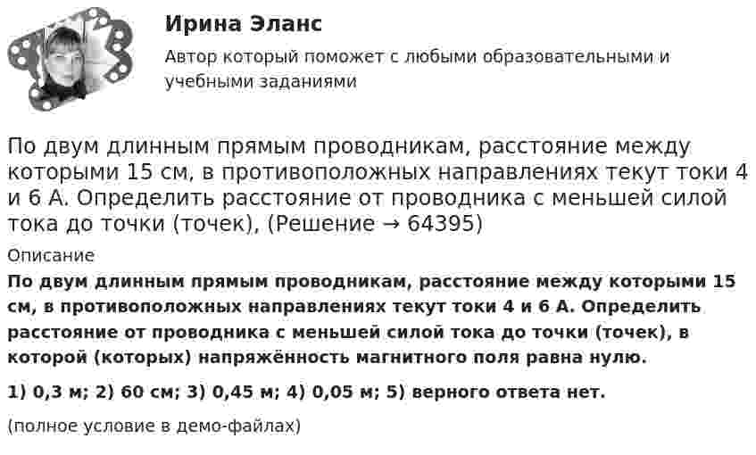     
            Описание
            По двум длинным прямым проводникам, расстояние между которыми 15 см, в противоположных направлениях текут токи 4 и 6 А. Определить расстояние от проводника с меньшей силой тока до точки (точек), в которой (которых) напряжённость магнитного поля равна нулю.1) 0,3 м;        2) 60 см;        3) 0,45 м;      4) 0,05 м;      5) верного ответа нет.(полное условие в демо-файлах)   
            
            
            По двум длинным прямым параллельным проводникам текут в противоположных направлениях токи I1 = 1 А и I2 = 5 А. Определить магнитную индукцию В в точке, лежащей на продолжении прямой, соединяющей проводники, По двум длинным прямым проводникам, расстояние между которыми 15 см, в противоположных направлениях текут токи 4 и 6 А. Определить расстояние от проводника с меньшей силой тока до точки (точек),По двум одинаковым круговым виткам радиусом 7 см, плоскости которых взаимно перпендикулярны, а центры совпадают, текут одинаковые токи силой 3 А. Найти напряжённость и индукцию магнитного поля в центре витков.По двум параллельным проводам длиной 3 м каждый текут одинаковые токи 500 А. Расстояние между проводами равно 10 см. Вычислите силу взаимодействия проводов.По двум параллельным проводам длиной  = 3 м каждый текут одинаковые токи I = 500 А. Расстояние d между проводами равно 10 см. Определить силу F взаимодействия проводов.По двум параллельным проводам длиной 5 м каждый текут в одинаковом направлении одинаковые токи силой I = 500 А. Расстояние между проводами d = 10 см. Определить силу, действующую на проводники,По двум параллельным проводам длиной L = 3 м каждый текут одинаковые токи I = 500 А. Расстояние d между проводами равно 10 см. Определить силу F взаимодействия проводов.По двум длинным проводникам, расположенным параллельно друг к другу на расстоянии 10 см, текут в одном направлении токи силой 3,14 и 6,28 А. Определить напряжённость поля в точке, расположенной на расстоянии 0,1 мПо двум длинным проводникам, расположенным параллельно на расстоянии r = 15 см друг от друга, текут в противоположных направлениях токи I1 = 10 А и I2 = 5 А. Определить индукцию магнитного поля в точке, По двум длинным прямолинейным параллельным друг другу проводникам, находящимся в вакууме на расстоянии 10 см друг от друга, текут в одинаковых направлениях токи силой I1 = I2 = 5 А. Определите напряжённость магнитного поляПо двум длинным прямолинейным проводам, находящимся на расстоянии 52 см друг от друга в воздухе, текут токи I1 = 0,34 А и I2 = 1,6 А. Определите магнитную индукцию поля, созданного токами в точке, лежащей посередине между проводами:По двум длинным прямолинейным проводам, находящимся на расстоянии 64 см друг от друга в воздухе, текут токи I1 = 50 А и I2 = 15 А. Определите магнитную индукцию поля, созданного токами в точке, лежащей посередине между проводами:По двум длинным прямолинейным проводам, находящимся на расстоянии r = 5 см друг от друга в воздухе, текут токи силойПо двум длинным прямолинейным проводам, находящимся на расстоянии r = 5 см друг от друга в воздухе, текут токи силой I = 10 A каждый. Определить магнитную индукцию B, поля, создаваемого токами в точке, лежащей посередине между проводами