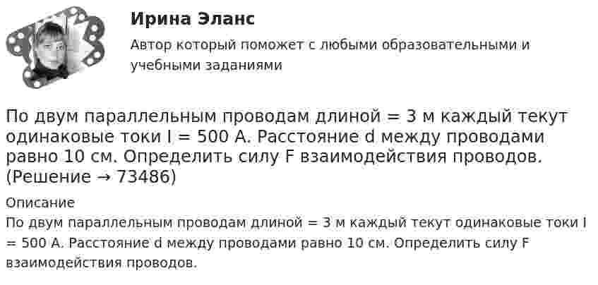      
            Описание
            По двум параллельным проводам длиной = 3 м каждый текут одинаковые токи I = 500 А. Расстояние d между проводами равно 10 см. Определить силу F взаимодействия проводов.   
            
            
            По двум параллельным проводам длиной 3 м каждый текут одинаковые токи 500 А. Расстояние между проводами равно 10 см. Вычислите силу взаимодействия проводов.По двум параллельным проводам длиной  = 3 м каждый текут одинаковые токи I = 500 А. Расстояние d между проводами равно 10 см. Определить силу F взаимодействия проводов.По двум параллельным проводам длиной 5 м каждый текут в одинаковом направлении одинаковые токи силой I = 500 А. Расстояние между проводами d = 10 см. Определить силу, действующую на проводники,По двум параллельным проводам длиной L = 3 м каждый текут одинаковые токи I = 500 А. Расстояние d между проводами равно 10 см. Определить силу F взаимодействия проводов.По двум параллельным проводам, расположенным на расстоянии d = 0,3 м один от другого, протекают в одном направлении постоянные токи. Расстояние между опорами, на которых закреплены провода, l = 50 мПо двум параллельным проводникам длиной l = 1 м каждый текут одинаковые токи. Расстояние между проводами d = 1 см. Сила взаимодействия токов F = 1 кН. Какова сила тока в проводах?  [7,1 А]По двум параллельным проводникам, расстояние между которыми 10 см, текут токи 5 А и 7 А. Определить индукцию и напряжённость магнитного поля в точке, удалённой от каждого провода на расстояние 10 см, если токи текут в одном направлении.По двум длинным прямолинейным проводам, находящимся на расстоянии 52 см друг от друга в воздухе, текут токи I1 = 0,34 А и I2 = 1,6 А. Определите магнитную индукцию поля, созданного токами в точке, лежащей посередине между проводами:По двум длинным прямолинейным проводам, находящимся на расстоянии 64 см друг от друга в воздухе, текут токи I1 = 50 А и I2 = 15 А. Определите магнитную индукцию поля, созданного токами в точке, лежащей посередине между проводами:По двум длинным прямолинейным проводам, находящимся на расстоянии r = 5 см друг от друга в воздухе, текут токи силойПо двум длинным прямолинейным проводам, находящимся на расстоянии r = 5 см друг от друга в воздухе, текут токи силой I = 10 A каждый. Определить магнитную индукцию B, поля, создаваемого токами в точке, лежащей посередине между проводамиПо двум длинным прямым параллельным проводникам в одном направлении текут токи I1 = 1 А и I2 = 3 А. Расстояние между проводниками r = 40 см. Найти индукцию магнитного поля в точке, находящейся посередине между проводниками.По двум длинным прямым параллельным проводникам текут в противоположных направлениях токи I1 = 1 А и I2 = 5 А. Определить магнитную индукцию В в точке, лежащей на продолжении прямой, соединяющей проводники, По двум длинным прямым проводникам, расстояние между которыми 15 см, в противоположных направлениях текут токи 4 и 6 А. Определить расстояние от проводника с меньшей силой тока до точки (точек),