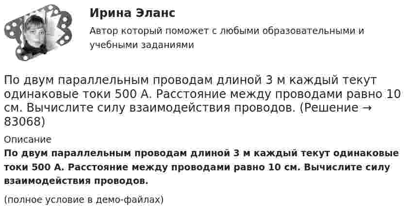    
            Описание
            По двум параллельным проводам длиной 3 м каждый текут одинаковые токи 500 А. Расстояние между проводами равно 10 см. Вычислите силу взаимодействия проводов.(полное условие в демо-файлах)   
            
            
            По двум одинаковым круговым виткам радиусом 7 см, плоскости которых взаимно перпендикулярны, а центры совпадают, текут одинаковые токи силой 3 А. Найти напряжённость и индукцию магнитного поля в центре витков.По двум параллельным проводам длиной 3 м каждый текут одинаковые токи 500 А. Расстояние между проводами равно 10 см. Вычислите силу взаимодействия проводов.По двум параллельным проводам длиной  = 3 м каждый текут одинаковые токи I = 500 А. Расстояние d между проводами равно 10 см. Определить силу F взаимодействия проводов.По двум параллельным проводам длиной 5 м каждый текут в одинаковом направлении одинаковые токи силой I = 500 А. Расстояние между проводами d = 10 см. Определить силу, действующую на проводники,По двум параллельным проводам длиной L = 3 м каждый текут одинаковые токи I = 500 А. Расстояние d между проводами равно 10 см. Определить силу F взаимодействия проводов.По двум параллельным проводам, расположенным на расстоянии d = 0,3 м один от другого, протекают в одном направлении постоянные токи. Расстояние между опорами, на которых закреплены провода, l = 50 мПо двум параллельным проводникам длиной l = 1 м каждый текут одинаковые токи. Расстояние между проводами d = 1 см. Сила взаимодействия токов F = 1 кН. Какова сила тока в проводах?  [7,1 А]По двум длинным прямолинейным параллельным друг другу проводникам, находящимся в вакууме на расстоянии 10 см друг от друга, текут в одинаковых направлениях токи силой I1 = I2 = 5 А. Определите напряжённость магнитного поляПо двум длинным прямолинейным проводам, находящимся на расстоянии 52 см друг от друга в воздухе, текут токи I1 = 0,34 А и I2 = 1,6 А. Определите магнитную индукцию поля, созданного токами в точке, лежащей посередине между проводами:По двум длинным прямолинейным проводам, находящимся на расстоянии 64 см друг от друга в воздухе, текут токи I1 = 50 А и I2 = 15 А. Определите магнитную индукцию поля, созданного токами в точке, лежащей посередине между проводами:По двум длинным прямолинейным проводам, находящимся на расстоянии r = 5 см друг от друга в воздухе, текут токи силойПо двум длинным прямолинейным проводам, находящимся на расстоянии r = 5 см друг от друга в воздухе, текут токи силой I = 10 A каждый. Определить магнитную индукцию B, поля, создаваемого токами в точке, лежащей посередине между проводамиПо двум длинным прямым параллельным проводникам в одном направлении текут токи I1 = 1 А и I2 = 3 А. Расстояние между проводниками r = 40 см. Найти индукцию магнитного поля в точке, находящейся посередине между проводниками.По двум длинным прямым параллельным проводникам текут в противоположных направлениях токи I1 = 1 А и I2 = 5 А. Определить магнитную индукцию В в точке, лежащей на продолжении прямой, соединяющей проводники, 