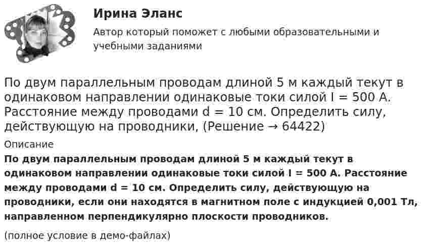    
            Описание
            По двум параллельным проводам длиной 5 м каждый текут в одинаковом направлении одинаковые токи силой I = 500 А. Расстояние между проводами d = 10 см. Определить силу, действующую на проводники, если они находятся в магнитном поле с индукцией 0,001 Тл, направленном перпендикулярно плоскости проводников.(полное условие в демо-файлах)   
            
            
            По двум параллельным проводам длиной  = 3 м каждый текут одинаковые токи I = 500 А. Расстояние d между проводами равно 10 см. Определить силу F взаимодействия проводов.По двум параллельным проводам длиной 5 м каждый текут в одинаковом направлении одинаковые токи силой I = 500 А. Расстояние между проводами d = 10 см. Определить силу, действующую на проводники,По двум параллельным проводам длиной L = 3 м каждый текут одинаковые токи I = 500 А. Расстояние d между проводами равно 10 см. Определить силу F взаимодействия проводов.По двум параллельным проводам, расположенным на расстоянии d = 0,3 м один от другого, протекают в одном направлении постоянные токи. Расстояние между опорами, на которых закреплены провода, l = 50 мПо двум параллельным проводникам длиной l = 1 м каждый текут одинаковые токи. Расстояние между проводами d = 1 см. Сила взаимодействия токов F = 1 кН. Какова сила тока в проводах?  [7,1 А]По двум параллельным проводникам, расстояние между которыми 10 см, текут токи 5 А и 7 А. Определить индукцию и напряжённость магнитного поля в точке, удалённой от каждого провода на расстояние 10 см, если токи текут в одном направлении.По двум параллельным проводникам текут одинаковые токи. Как изменится сила взаимодействия проводников, приходящаяся на единицу длины, если расстояние между проводниками изменится с r1 = 80 см до r2 = 20 см?По двум длинным прямолинейным проводам, находящимся на расстоянии 64 см друг от друга в воздухе, текут токи I1 = 50 А и I2 = 15 А. Определите магнитную индукцию поля, созданного токами в точке, лежащей посередине между проводами:По двум длинным прямолинейным проводам, находящимся на расстоянии r = 5 см друг от друга в воздухе, текут токи силойПо двум длинным прямолинейным проводам, находящимся на расстоянии r = 5 см друг от друга в воздухе, текут токи силой I = 10 A каждый. Определить магнитную индукцию B, поля, создаваемого токами в точке, лежащей посередине между проводамиПо двум длинным прямым параллельным проводникам в одном направлении текут токи I1 = 1 А и I2 = 3 А. Расстояние между проводниками r = 40 см. Найти индукцию магнитного поля в точке, находящейся посередине между проводниками.По двум длинным прямым параллельным проводникам текут в противоположных направлениях токи I1 = 1 А и I2 = 5 А. Определить магнитную индукцию В в точке, лежащей на продолжении прямой, соединяющей проводники, По двум длинным прямым проводникам, расстояние между которыми 15 см, в противоположных направлениях текут токи 4 и 6 А. Определить расстояние от проводника с меньшей силой тока до точки (точек),По двум одинаковым круговым виткам радиусом 7 см, плоскости которых взаимно перпендикулярны, а центры совпадают, текут одинаковые токи силой 3 А. Найти напряжённость и индукцию магнитного поля в центре витков.