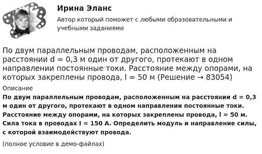    
            Описание
            По двум параллельным проводам, расположенным на расстоянии d = 0,3 м один от другого, протекают в одном направлении постоянные токи. Расстояние между опорами, на которых закреплены провода, l = 50 м. Сила тока в проводах I = 150 А. Определить модуль и направление силы, с которой взаимодействуют провода.(полное условие в демо-файлах)   
            
            
            По двум параллельным проводам длиной L = 3 м каждый текут одинаковые токи I = 500 А. Расстояние d между проводами равно 10 см. Определить силу F взаимодействия проводов.По двум параллельным проводам, расположенным на расстоянии d = 0,3 м один от другого, протекают в одном направлении постоянные токи. Расстояние между опорами, на которых закреплены провода, l = 50 мПо двум параллельным проводникам длиной l = 1 м каждый текут одинаковые токи. Расстояние между проводами d = 1 см. Сила взаимодействия токов F = 1 кН. Какова сила тока в проводах?  [7,1 А]По двум параллельным проводникам, расстояние между которыми 10 см, текут токи 5 А и 7 А. Определить индукцию и напряжённость магнитного поля в точке, удалённой от каждого провода на расстояние 10 см, если токи текут в одном направлении.По двум параллельным проводникам текут одинаковые токи. Как изменится сила взаимодействия проводников, приходящаяся на единицу длины, если расстояние между проводниками изменится с r1 = 80 см до r2 = 20 см?По двум параллельным проводникам текут токи силой 70 и 80 А. Расстояние между проводниками 1,4 см. С какой силой действуют провода на каждый метр длины?По двум параллельным проводникам текут токи силой 8 и 12 А. Расстояние между проводниками 32 см. Определить напряжённость магнитного поля токов в точках, лежащих посередине между проводникамиПо двум длинным прямолинейным проводам, находящимся на расстоянии r = 5 см друг от друга в воздухе, текут токи силой I = 10 A каждый. Определить магнитную индукцию B, поля, создаваемого токами в точке, лежащей посередине между проводамиПо двум длинным прямым параллельным проводникам в одном направлении текут токи I1 = 1 А и I2 = 3 А. Расстояние между проводниками r = 40 см. Найти индукцию магнитного поля в точке, находящейся посередине между проводниками.По двум длинным прямым параллельным проводникам текут в противоположных направлениях токи I1 = 1 А и I2 = 5 А. Определить магнитную индукцию В в точке, лежащей на продолжении прямой, соединяющей проводники, По двум длинным прямым проводникам, расстояние между которыми 15 см, в противоположных направлениях текут токи 4 и 6 А. Определить расстояние от проводника с меньшей силой тока до точки (точек),По двум одинаковым круговым виткам радиусом 7 см, плоскости которых взаимно перпендикулярны, а центры совпадают, текут одинаковые токи силой 3 А. Найти напряжённость и индукцию магнитного поля в центре витков.По двум параллельным проводам длиной 3 м каждый текут одинаковые токи 500 А. Расстояние между проводами равно 10 см. Вычислите силу взаимодействия проводов.По двум параллельным проводам длиной  = 3 м каждый текут одинаковые токи I = 500 А. Расстояние d между проводами равно 10 см. Определить силу F взаимодействия проводов.