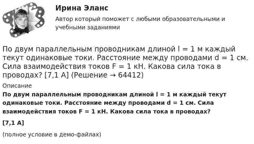     
            Описание
            По двум параллельным проводникам длиной l = 1 м каждый текут одинаковые токи. Расстояние между проводами d = 1 см. Сила взаимодействия токов F = 1 кН. Какова сила тока в проводах?[7,1 А](полное условие в демо-файлах)   
            
            
            По двум параллельным проводам, расположенным на расстоянии d = 0,3 м один от другого, протекают в одном направлении постоянные токи. Расстояние между опорами, на которых закреплены провода, l = 50 мПо двум параллельным проводникам длиной l = 1 м каждый текут одинаковые токи. Расстояние между проводами d = 1 см. Сила взаимодействия токов F = 1 кН. Какова сила тока в проводах?  [7,1 А]По двум параллельным проводникам, расстояние между которыми 10 см, текут токи 5 А и 7 А. Определить индукцию и напряжённость магнитного поля в точке, удалённой от каждого провода на расстояние 10 см, если токи текут в одном направлении.По двум параллельным проводникам текут одинаковые токи. Как изменится сила взаимодействия проводников, приходящаяся на единицу длины, если расстояние между проводниками изменится с r1 = 80 см до r2 = 20 см?По двум параллельным проводникам текут токи силой 70 и 80 А. Расстояние между проводниками 1,4 см. С какой силой действуют провода на каждый метр длины?По двум параллельным проводникам текут токи силой 8 и 12 А. Расстояние между проводниками 32 см. Определить напряжённость магнитного поля токов в точках, лежащих посередине между проводникамиПо двум проводникам длиной 1 м каждый текут одинаковые токи. Расстояние между проводами равно 1 см. Токи взаимодействуют с силой F = 1 мН. Найти силу тока I в проводах.По двум длинным прямым параллельным проводникам в одном направлении текут токи I1 = 1 А и I2 = 3 А. Расстояние между проводниками r = 40 см. Найти индукцию магнитного поля в точке, находящейся посередине между проводниками.По двум длинным прямым параллельным проводникам текут в противоположных направлениях токи I1 = 1 А и I2 = 5 А. Определить магнитную индукцию В в точке, лежащей на продолжении прямой, соединяющей проводники, По двум длинным прямым проводникам, расстояние между которыми 15 см, в противоположных направлениях текут токи 4 и 6 А. Определить расстояние от проводника с меньшей силой тока до точки (точек),По двум одинаковым круговым виткам радиусом 7 см, плоскости которых взаимно перпендикулярны, а центры совпадают, текут одинаковые токи силой 3 А. Найти напряжённость и индукцию магнитного поля в центре витков.По двум параллельным проводам длиной 3 м каждый текут одинаковые токи 500 А. Расстояние между проводами равно 10 см. Вычислите силу взаимодействия проводов.По двум параллельным проводам длиной  = 3 м каждый текут одинаковые токи I = 500 А. Расстояние d между проводами равно 10 см. Определить силу F взаимодействия проводов.По двум параллельным проводам длиной 5 м каждый текут в одинаковом направлении одинаковые токи силой I = 500 А. Расстояние между проводами d = 10 см. Определить силу, действующую на проводники,