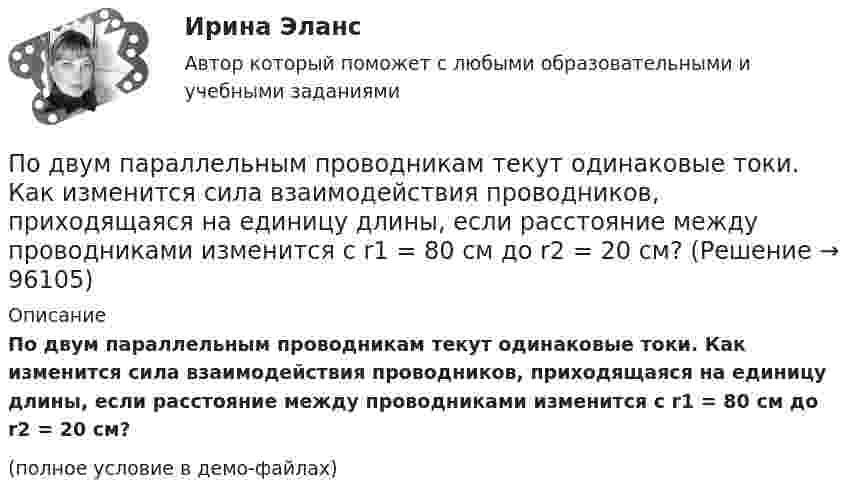     
            Описание
            По двум параллельным проводникам текут одинаковые токи. Как изменится сила взаимодействия проводников, приходящаяся на единицу длины, если расстояние между проводниками изменится с r1 = 80 см до r2 = 20 см?(полное условие в демо-файлах)   
            
            
            По двум параллельным проводникам, расстояние между которыми 10 см, текут токи 5 А и 7 А. Определить индукцию и напряжённость магнитного поля в точке, удалённой от каждого провода на расстояние 10 см, если токи текут в одном направлении.По двум параллельным проводникам текут одинаковые токи. Как изменится сила взаимодействия проводников, приходящаяся на единицу длины, если расстояние между проводниками изменится с r1 = 80 см до r2 = 20 см?По двум параллельным проводникам текут токи силой 70 и 80 А. Расстояние между проводниками 1,4 см. С какой силой действуют провода на каждый метр длины?По двум параллельным проводникам текут токи силой 8 и 12 А. Расстояние между проводниками 32 см. Определить напряжённость магнитного поля токов в точках, лежащих посередине между проводникамиПо двум проводникам длиной 1 м каждый текут одинаковые токи. Расстояние между проводами равно 1 см. Токи взаимодействуют с силой F = 1 мН. Найти силу тока I в проводах.По двум прямолинейным проводам, находящимся на расстоянии r = 5 cм друг от друга в воздухе, текут токи силой I = 10 А каждый. Определить магнитную индукцию B поля, создаваемого токами в точке, лежащей посередине между проводами для случаев:По двум скрещенным под прямым углом бесконечно длинным проводам текут токи I и 2I (I = 100 А). Определить магнитную индукцию B в точке А. Расстояние d = 10 см.По двум длинным прямым проводникам, расстояние между которыми 15 см, в противоположных направлениях текут токи 4 и 6 А. Определить расстояние от проводника с меньшей силой тока до точки (точек),По двум одинаковым круговым виткам радиусом 7 см, плоскости которых взаимно перпендикулярны, а центры совпадают, текут одинаковые токи силой 3 А. Найти напряжённость и индукцию магнитного поля в центре витков.По двум параллельным проводам длиной 3 м каждый текут одинаковые токи 500 А. Расстояние между проводами равно 10 см. Вычислите силу взаимодействия проводов.По двум параллельным проводам длиной  = 3 м каждый текут одинаковые токи I = 500 А. Расстояние d между проводами равно 10 см. Определить силу F взаимодействия проводов.По двум параллельным проводам длиной 5 м каждый текут в одинаковом направлении одинаковые токи силой I = 500 А. Расстояние между проводами d = 10 см. Определить силу, действующую на проводники,По двум параллельным проводам длиной L = 3 м каждый текут одинаковые токи I = 500 А. Расстояние d между проводами равно 10 см. Определить силу F взаимодействия проводов.По двум параллельным проводам, расположенным на расстоянии d = 0,3 м один от другого, протекают в одном направлении постоянные токи. Расстояние между опорами, на которых закреплены провода, l = 50 м