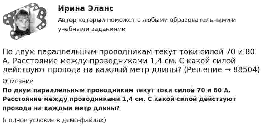     
            Описание
            По двум параллельным проводникам текут токи силой 70 и 80 А. Расстояние между проводниками 1,4 см. С какой силой действуют провода на каждый метр длины?(полное условие в демо-файлах)   
            
            
            По двум параллельным проводникам текут одинаковые токи. Как изменится сила взаимодействия проводников, приходящаяся на единицу длины, если расстояние между проводниками изменится с r1 = 80 см до r2 = 20 см?По двум параллельным проводникам текут токи силой 70 и 80 А. Расстояние между проводниками 1,4 см. С какой силой действуют провода на каждый метр длины?По двум параллельным проводникам текут токи силой 8 и 12 А. Расстояние между проводниками 32 см. Определить напряжённость магнитного поля токов в точках, лежащих посередине между проводникамиПо двум проводникам длиной 1 м каждый текут одинаковые токи. Расстояние между проводами равно 1 см. Токи взаимодействуют с силой F = 1 мН. Найти силу тока I в проводах.По двум прямолинейным проводам, находящимся на расстоянии r = 5 cм друг от друга в воздухе, текут токи силой I = 10 А каждый. Определить магнитную индукцию B поля, создаваемого токами в точке, лежащей посередине между проводами для случаев:По двум скрещенным под прямым углом бесконечно длинным проводам текут токи I и 2I (I = 100 А). Определить магнитную индукцию B в точке А. Расстояние d = 10 см.По двум скрещенным под прямым углом бесконечно длинным проводам текут токи I и 2I (I = 100 А). Определить магнитную индукцию В в точке А. Расстояние d = 10 см.По двум одинаковым круговым виткам радиусом 7 см, плоскости которых взаимно перпендикулярны, а центры совпадают, текут одинаковые токи силой 3 А. Найти напряжённость и индукцию магнитного поля в центре витков.По двум параллельным проводам длиной 3 м каждый текут одинаковые токи 500 А. Расстояние между проводами равно 10 см. Вычислите силу взаимодействия проводов.По двум параллельным проводам длиной  = 3 м каждый текут одинаковые токи I = 500 А. Расстояние d между проводами равно 10 см. Определить силу F взаимодействия проводов.По двум параллельным проводам длиной 5 м каждый текут в одинаковом направлении одинаковые токи силой I = 500 А. Расстояние между проводами d = 10 см. Определить силу, действующую на проводники,По двум параллельным проводам длиной L = 3 м каждый текут одинаковые токи I = 500 А. Расстояние d между проводами равно 10 см. Определить силу F взаимодействия проводов.По двум параллельным проводам, расположенным на расстоянии d = 0,3 м один от другого, протекают в одном направлении постоянные токи. Расстояние между опорами, на которых закреплены провода, l = 50 мПо двум параллельным проводникам длиной l = 1 м каждый текут одинаковые токи. Расстояние между проводами d = 1 см. Сила взаимодействия токов F = 1 кН. Какова сила тока в проводах?  [7,1 А]