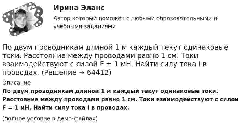    
            Описание
            По двум проводникам длиной 1 м каждый текут одинаковые токи. Расстояние между проводами равно 1 см. Токи взаимодействуют с силой F = 1 мН. Найти силу тока I в проводах.(полное условие в демо-файлах)   
            
            
            По двум параллельным проводникам текут токи силой 8 и 12 А. Расстояние между проводниками 32 см. Определить напряжённость магнитного поля токов в точках, лежащих посередине между проводникамиПо двум проводникам длиной 1 м каждый текут одинаковые токи. Расстояние между проводами равно 1 см. Токи взаимодействуют с силой F = 1 мН. Найти силу тока I в проводах.По двум прямолинейным проводам, находящимся на расстоянии r = 5 cм друг от друга в воздухе, текут токи силой I = 10 А каждый. Определить магнитную индукцию B поля, создаваемого токами в точке, лежащей посередине между проводами для случаев:По двум скрещенным под прямым углом бесконечно длинным проводам текут токи I и 2I (I = 100 А). Определить магнитную индукцию B в точке А. Расстояние d = 10 см.По двум скрещенным под прямым углом бесконечно длинным проводам текут токи I и 2I (I = 100 А). Определить магнитную индукцию В в точке А. Расстояние d = 10 см.По двум тонким проводам, изогнутым в виде кольца, радиусом R = 10 см, текут одинаковые токи силой 10 А в каждом. Найти силу взаимодействия этих колец, если плоскости, в которых лежат кольца, параллельны, а расстояние между центрами колец равно 1 мм.По двум тонким проводам, согнутым в виде колец радиусом 10 см, текут одинаковые токи 10 А в каждом. Найти силу взаимодействия этих колец, если плоскости колец параллельны и расположены друг от друга на расстоянии 1 мм.По двум параллельным проводам длиной  = 3 м каждый текут одинаковые токи I = 500 А. Расстояние d между проводами равно 10 см. Определить силу F взаимодействия проводов.По двум параллельным проводам длиной 5 м каждый текут в одинаковом направлении одинаковые токи силой I = 500 А. Расстояние между проводами d = 10 см. Определить силу, действующую на проводники,По двум параллельным проводам длиной L = 3 м каждый текут одинаковые токи I = 500 А. Расстояние d между проводами равно 10 см. Определить силу F взаимодействия проводов.По двум параллельным проводам, расположенным на расстоянии d = 0,3 м один от другого, протекают в одном направлении постоянные токи. Расстояние между опорами, на которых закреплены провода, l = 50 мПо двум параллельным проводникам длиной l = 1 м каждый текут одинаковые токи. Расстояние между проводами d = 1 см. Сила взаимодействия токов F = 1 кН. Какова сила тока в проводах?  [7,1 А]По двум параллельным проводникам, расстояние между которыми 10 см, текут токи 5 А и 7 А. Определить индукцию и напряжённость магнитного поля в точке, удалённой от каждого провода на расстояние 10 см, если токи текут в одном направлении.По двум параллельным проводникам текут одинаковые токи. Как изменится сила взаимодействия проводников, приходящаяся на единицу длины, если расстояние между проводниками изменится с r1 = 80 см до r2 = 20 см?