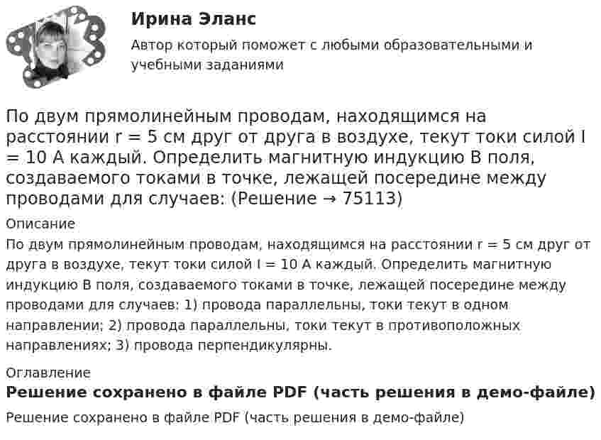     
            Описание
            По двум прямолинейным проводам, находящимся на расстоянии r = 5 cм друг от друга в воздухе, текут токи силой I = 10 А каждый. Определить магнитную индукцию B поля, создаваемого токами в точке, лежащей посередине между проводами для случаев: 1) провода параллельны, токи текут в одном направлении; 2) провода параллельны, токи текут в противоположных направлениях; 3) провода перпендикулярны. 
            Оглавление
            Решение сохранено в файле PDF (часть решения в демо-файле)  
            
            
            По двум проводникам длиной 1 м каждый текут одинаковые токи. Расстояние между проводами равно 1 см. Токи взаимодействуют с силой F = 1 мН. Найти силу тока I в проводах.По двум прямолинейным проводам, находящимся на расстоянии r = 5 cм друг от друга в воздухе, текут токи силой I = 10 А каждый. Определить магнитную индукцию B поля, создаваемого токами в точке, лежащей посередине между проводами для случаев:По двум скрещенным под прямым углом бесконечно длинным проводам текут токи I и 2I (I = 100 А). Определить магнитную индукцию B в точке А. Расстояние d = 10 см.По двум скрещенным под прямым углом бесконечно длинным проводам текут токи I и 2I (I = 100 А). Определить магнитную индукцию В в точке А. Расстояние d = 10 см.По двум тонким проводам, изогнутым в виде кольца, радиусом R = 10 см, текут одинаковые токи силой 10 А в каждом. Найти силу взаимодействия этих колец, если плоскости, в которых лежат кольца, параллельны, а расстояние между центрами колец равно 1 мм.По двум тонким проводам, согнутым в виде колец радиусом 10 см, текут одинаковые токи 10 А в каждом. Найти силу взаимодействия этих колец, если плоскости колец параллельны и расположены друг от друга на расстоянии 1 мм.Под ... в экономической науке понимают оптимальную комбинацию продуктов, полученную при помощи наиболее эффективной комбинации ресурсов По двум параллельным проводам длиной 5 м каждый текут в одинаковом направлении одинаковые токи силой I = 500 А. Расстояние между проводами d = 10 см. Определить силу, действующую на проводники,По двум параллельным проводам длиной L = 3 м каждый текут одинаковые токи I = 500 А. Расстояние d между проводами равно 10 см. Определить силу F взаимодействия проводов.По двум параллельным проводам, расположенным на расстоянии d = 0,3 м один от другого, протекают в одном направлении постоянные токи. Расстояние между опорами, на которых закреплены провода, l = 50 мПо двум параллельным проводникам длиной l = 1 м каждый текут одинаковые токи. Расстояние между проводами d = 1 см. Сила взаимодействия токов F = 1 кН. Какова сила тока в проводах?  [7,1 А]По двум параллельным проводникам, расстояние между которыми 10 см, текут токи 5 А и 7 А. Определить индукцию и напряжённость магнитного поля в точке, удалённой от каждого провода на расстояние 10 см, если токи текут в одном направлении.По двум параллельным проводникам текут одинаковые токи. Как изменится сила взаимодействия проводников, приходящаяся на единицу длины, если расстояние между проводниками изменится с r1 = 80 см до r2 = 20 см?По двум параллельным проводникам текут токи силой 70 и 80 А. Расстояние между проводниками 1,4 см. С какой силой действуют провода на каждый метр длины?