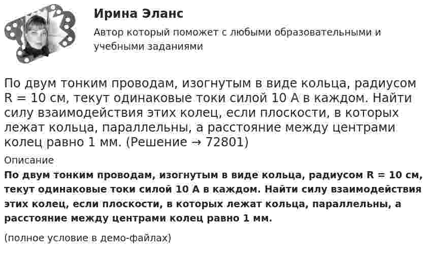     
            Описание
            По двум тонким проводам, изогнутым в виде кольца, радиусом R = 10 см, текут одинаковые токи силой 10 А в каждом. Найти силу взаимодействия этих колец, если плоскости, в которых лежат кольца, параллельны, а расстояние между центрами колец равно 1 мм.(полное условие в демо-файлах)   
            
            
            По двум скрещенным под прямым углом бесконечно длинным проводам текут токи I и 2I (I = 100 А). Определить магнитную индукцию В в точке А. Расстояние d = 10 см.По двум тонким проводам, изогнутым в виде кольца, радиусом R = 10 см, текут одинаковые токи силой 10 А в каждом. Найти силу взаимодействия этих колец, если плоскости, в которых лежат кольца, параллельны, а расстояние между центрами колец равно 1 мм.По двум тонким проводам, согнутым в виде колец радиусом 10 см, текут одинаковые токи 10 А в каждом. Найти силу взаимодействия этих колец, если плоскости колец параллельны и расположены друг от друга на расстоянии 1 мм.Под ... в экономической науке понимают оптимальную комбинацию продуктов, полученную при помощи наиболее эффективной комбинации ресурсов Под горизонтально расположенным прямым проводником с током I1 = 8,0 А на расстоянии l = 1,5 см находится параллельный ему прямой алюминиевый провод с током I2 = 1,0 А. При какой площади S поперечного сечения Подготовить обзор практики органов по защите прав человека в контексте темы выпускной квалификационной работыПодготовить письменно аналитический обзор судебных ошибок правовой оценки обстоятельств, исключающих преступность деянияПо двум параллельным проводникам длиной l = 1 м каждый текут одинаковые токи. Расстояние между проводами d = 1 см. Сила взаимодействия токов F = 1 кН. Какова сила тока в проводах?  [7,1 А]По двум параллельным проводникам, расстояние между которыми 10 см, текут токи 5 А и 7 А. Определить индукцию и напряжённость магнитного поля в точке, удалённой от каждого провода на расстояние 10 см, если токи текут в одном направлении.По двум параллельным проводникам текут одинаковые токи. Как изменится сила взаимодействия проводников, приходящаяся на единицу длины, если расстояние между проводниками изменится с r1 = 80 см до r2 = 20 см?По двум параллельным проводникам текут токи силой 70 и 80 А. Расстояние между проводниками 1,4 см. С какой силой действуют провода на каждый метр длины?По двум параллельным проводникам текут токи силой 8 и 12 А. Расстояние между проводниками 32 см. Определить напряжённость магнитного поля токов в точках, лежащих посередине между проводникамиПо двум проводникам длиной 1 м каждый текут одинаковые токи. Расстояние между проводами равно 1 см. Токи взаимодействуют с силой F = 1 мН. Найти силу тока I в проводах.По двум прямолинейным проводам, находящимся на расстоянии r = 5 cм друг от друга в воздухе, текут токи силой I = 10 А каждый. Определить магнитную индукцию B поля, создаваемого токами в точке, лежащей посередине между проводами для случаев: