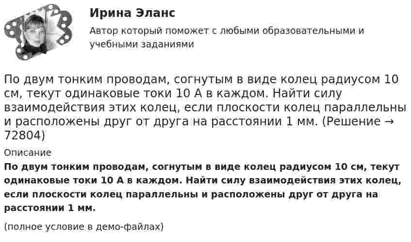     
            Описание
            По двум тонким проводам, согнутым в виде колец радиусом 10 см, текут одинаковые токи 10 А в каждом. Найти силу взаимодействия этих колец, если плоскости колец параллельны и расположены друг от друга на расстоянии 1 мм.(полное условие в демо-файлах)   
            
            
            По двум тонким проводам, изогнутым в виде кольца, радиусом R = 10 см, текут одинаковые токи силой 10 А в каждом. Найти силу взаимодействия этих колец, если плоскости, в которых лежат кольца, параллельны, а расстояние между центрами колец равно 1 мм.По двум тонким проводам, согнутым в виде колец радиусом 10 см, текут одинаковые токи 10 А в каждом. Найти силу взаимодействия этих колец, если плоскости колец параллельны и расположены друг от друга на расстоянии 1 мм.Под ... в экономической науке понимают оптимальную комбинацию продуктов, полученную при помощи наиболее эффективной комбинации ресурсов Под горизонтально расположенным прямым проводником с током I1 = 8,0 А на расстоянии l = 1,5 см находится параллельный ему прямой алюминиевый провод с током I2 = 1,0 А. При какой площади S поперечного сечения Подготовить обзор практики органов по защите прав человека в контексте темы выпускной квалификационной работыПодготовить письменно аналитический обзор судебных ошибок правовой оценки обстоятельств, исключающих преступность деянияПодготовить проект закона Республики Бурятия о поправках в Конституцию Республики Бурятия и сопровождающую документацию для обращения в Народный Хурал Республики Бурятия По двум параллельным проводникам, расстояние между которыми 10 см, текут токи 5 А и 7 А. Определить индукцию и напряжённость магнитного поля в точке, удалённой от каждого провода на расстояние 10 см, если токи текут в одном направлении.По двум параллельным проводникам текут одинаковые токи. Как изменится сила взаимодействия проводников, приходящаяся на единицу длины, если расстояние между проводниками изменится с r1 = 80 см до r2 = 20 см?По двум параллельным проводникам текут токи силой 70 и 80 А. Расстояние между проводниками 1,4 см. С какой силой действуют провода на каждый метр длины?По двум параллельным проводникам текут токи силой 8 и 12 А. Расстояние между проводниками 32 см. Определить напряжённость магнитного поля токов в точках, лежащих посередине между проводникамиПо двум проводникам длиной 1 м каждый текут одинаковые токи. Расстояние между проводами равно 1 см. Токи взаимодействуют с силой F = 1 мН. Найти силу тока I в проводах.По двум прямолинейным проводам, находящимся на расстоянии r = 5 cм друг от друга в воздухе, текут токи силой I = 10 А каждый. Определить магнитную индукцию B поля, создаваемого токами в точке, лежащей посередине между проводами для случаев:По двум скрещенным под прямым углом бесконечно длинным проводам текут токи I и 2I (I = 100 А). Определить магнитную индукцию B в точке А. Расстояние d = 10 см.