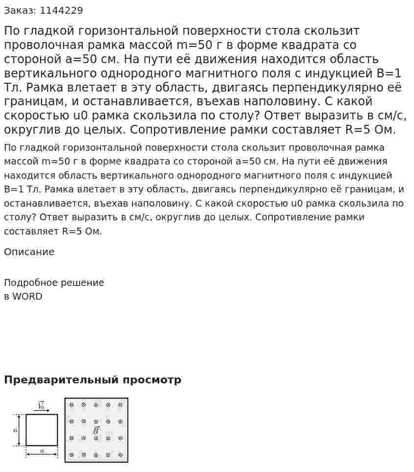 По гладкой горизонтальной поверхности стола скользит проволочная рамка массой  m=50 г в форме квадрата со стороной  a=50 см. На пути её движения находится область вертикального однородного магнитного поля с индукцией  B=1 Тл. Рамка влетает в эту область, двигаясь перпендикулярно её границам, и останавливается, въехав наполовину. С какой скоростью u0 рамка скользила по столу? Ответ выразить в см/с, округлив до целых. Сопротивление рамки составляет  R=5 Ом. 
