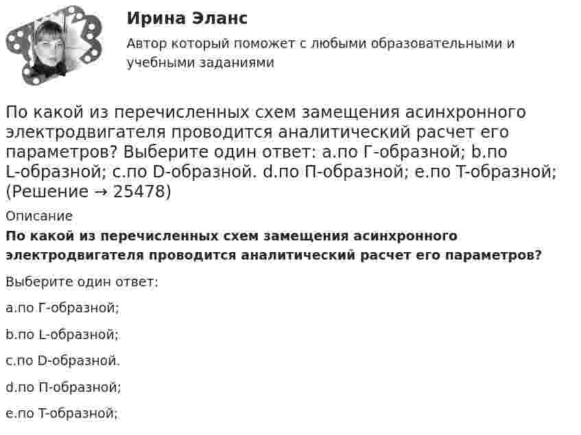      
          Описание
          По какой из перечисленных схем замещения асинхронного электродвигателя проводится аналитический расчет его параметров?Выберите один ответ:a.по Г-образной;b.по L-образной;c.по D-образной.d.по П-образной;e.по T-образной;  
            
            
            По какой из нижеприведенных формул можно определить потенциал некоторой точки электростатического поля, созданного металлической пластиной с поверхностной плотностью заряда σ на расстоянии d от нее?По какой из перечисленных схем замещения асинхронного электродвигателя проводится аналитический расчет его параметров? Выберите один ответ: a.по Г-образной; b.по L-образной; c.по D-образной. d.по П-образной; e.по T-образной;По какой из приведенных формул можно найти добавочные потери? Выберите один ответ: a.Р= 0,05 Р; b.Р= 0,5 Р; c.. Р= 0,1Р. d.Р= 0,0005 Р e.Р= 0,005 РПо какой из приведенных формул можно рассчитать индуктивное сопротивление пусковых дросселей? Выберите один ответ:  По какой из приведенных формул определяется динамический момент двигателя постоянного тока? Выберите один ответ: a. Мдин = М +М ; b. Мдин = М ×М ; c. Мдин = М/М ; d. Мдин = М - М ; e. Мдин = 2М + М .По какой из приведенных формул определяют критическое скольжение асинхронного электродвигателя? Выберите один ответ:  a.   .  b.   ; c.m1U1I1cosj1; d.3β I2ном Uщ; e.х1 + х'2;По какой из приведенных формул определяют критическое скольжение асинхронного электродвигателя? Выберите один ответ:  a.  .  b.  ;  c. m1U1I1cosj1;  d. 3β I2ном Uщ;  e. х1 + х'2;• показать необходимость правового регулирования экономической деятельности; • рассмотреть особенности гражданско-правового регулирования экономической деятельности в РФ; • выделить правоотношения, возникающие при осуществлении экономической деятельности.Показать, что для частицы, неопределенность местоположения которой х = л/2П, где л – ее дебройлевская длина волны, неопределенность скорости равна по порядку величины самой скорости частицы.По каким признакам классифицируются бетоны? ТулГУПо каким схеме работают несущие системы многоэтажных бескаркасных зданий?По каким формулам можно проверить прочности нормальных сечений внецентренно растянутого ЖБ элемента, если  ?По каким формулам производится расчет на раскрытие трещин каменного элемента при внецентренном сжатии? ТулГУПо каким формулам рассчитывается прочность каменного элемента армированного сетками при центральном сжатии? ТулГУ