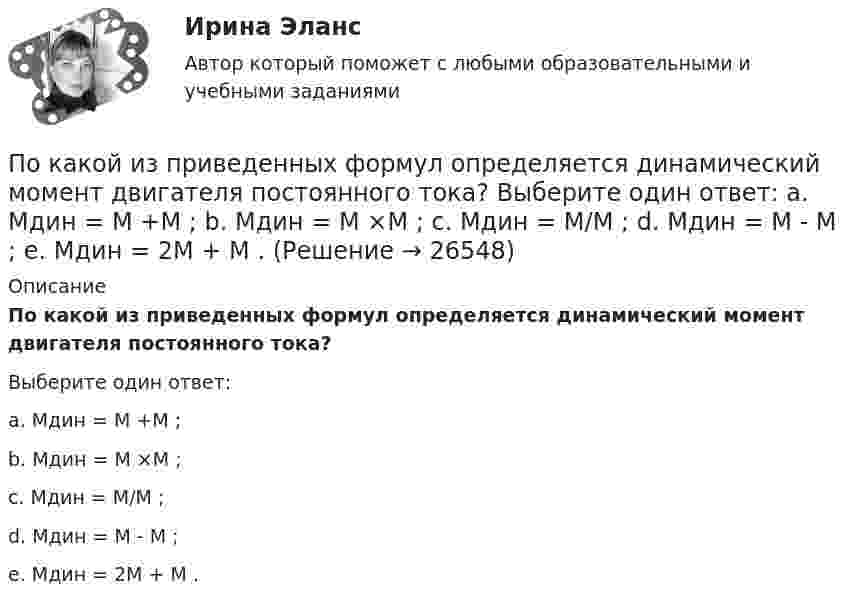      
          Описание
          По какой из приведенных формул определяется динамический момент двигателя постоянного тока?Выберите один ответ:a. Мдин = М +М ;b. Мдин = М ×М ;c. Мдин = М/М ;d. Мдин = М - М ;e. Мдин = 2М + М .  
            
            
            По какой из приведенных формул можно рассчитать индуктивное сопротивление пусковых дросселей? Выберите один ответ:  По какой из приведенных формул определяется динамический момент двигателя постоянного тока? Выберите один ответ: a. Мдин = М +М ; b. Мдин = М ×М ; c. Мдин = М/М ; d. Мдин = М - М ; e. Мдин = 2М + М .По какой из приведенных формул определяют критическое скольжение асинхронного электродвигателя? Выберите один ответ:  a.   .  b.   ; c.m1U1I1cosj1; d.3β I2ном Uщ; e.х1 + х'2;По какой из приведенных формул определяют критическое скольжение асинхронного электродвигателя? Выберите один ответ:  a.  .  b.  ;  c. m1U1I1cosj1;  d. 3β I2ном Uщ;  e. х1 + х'2;По какой из приведенных формул определяются потери в стали трансформатора? Выберите один ответ:По какой из приведенных формул рассчитывается недогрузка трансформаторов? Выберите один ответ: a.DIII =[(I2IIном / I2II)×I2IIном]100. b.DIII =[(I2IIном - I2II)×I2IIном]100; c.DIII =[(I2IIном / I2II)/ I2IIном]100; d.DIII =[(I2IIном + I2II)/По какой формуле будет определяться фазное напряжение обмотки высшего напряжения? Выберите один ответ: a.U1 = /2 (Ua+ Ub + Uс). b.U1 =  (Ua+ Ub + Uс); c.U1 = (Ua+ Ub + Uс)/3; d.U1 = (Ua+ Ub + Uс); e.U1 = 3(Ua+ Ub + Uс);По каким схеме работают несущие системы многоэтажных бескаркасных зданий?По каким формулам можно проверить прочности нормальных сечений внецентренно растянутого ЖБ элемента, если  ?По каким формулам производится расчет на раскрытие трещин каменного элемента при внецентренном сжатии? ТулГУПо каким формулам рассчитывается прочность каменного элемента армированного сетками при центральном сжатии? ТулГУПо какой из нижеприведенных формул можно определить потенциал некоторой точки электростатического поля, созданного металлической пластиной с поверхностной плотностью заряда σ на расстоянии d от нее?По какой из нижеприведенных формул можно определить потенциал некоторой точки электростатического поля, созданного металлической пластиной с поверхностной плотностью заряда σ на расстоянии d от нее?По какой из перечисленных схем замещения асинхронного электродвигателя проводится аналитический расчет его параметров? Выберите один ответ: a.по Г-образной; b.по L-образной; c.по D-образной. d.по П-образной; e.по T-образной;