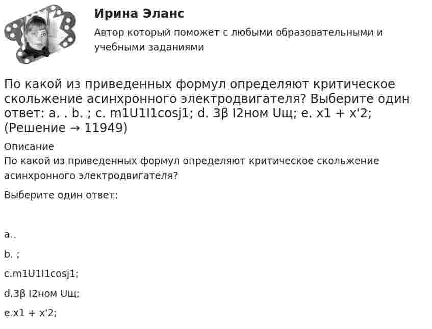      
          Описание
          По какой из приведенных формул определяют критическое скольжение асинхронного электродвигателя?Выберите один ответ:a..b. ;c.m1U1I1cosj1;d.3β I2ном Uщ;e.х1 + х'2;  
            
            
            По какой из приведенных формул определяют критическое скольжение асинхронного электродвигателя? Выберите один ответ:  a.   .  b.   ; c.m1U1I1cosj1; d.3β I2ном Uщ; e.х1 + х'2;По какой из приведенных формул определяют критическое скольжение асинхронного электродвигателя? Выберите один ответ:  a.  .  b.  ;  c. m1U1I1cosj1;  d. 3β I2ном Uщ;  e. х1 + х'2;По какой из приведенных формул определяются потери в стали трансформатора? Выберите один ответ:По какой из приведенных формул рассчитывается недогрузка трансформаторов? Выберите один ответ: a.DIII =[(I2IIном / I2II)×I2IIном]100. b.DIII =[(I2IIном - I2II)×I2IIном]100; c.DIII =[(I2IIном / I2II)/ I2IIном]100; d.DIII =[(I2IIном + I2II)/По какой формуле будет определяться фазное напряжение обмотки высшего напряжения? Выберите один ответ: a.U1 = /2 (Ua+ Ub + Uс). b.U1 =  (Ua+ Ub + Uс); c.U1 = (Ua+ Ub + Uс)/3; d.U1 = (Ua+ Ub + Uс); e.U1 = 3(Ua+ Ub + Uс);По какой формуле в системе СИ вычисляется напряженность электрического поля, созданного равномерно заряженной бесконечной плоскостью?По какой формуле можно вычислить емкость плоского конденсатора с диэлектриком? Выберите один ответ:По каким формулам производится расчет на раскрытие трещин каменного элемента при внецентренном сжатии? ТулГУПо каким формулам рассчитывается прочность каменного элемента армированного сетками при центральном сжатии? ТулГУПо какой из нижеприведенных формул можно определить потенциал некоторой точки электростатического поля, созданного металлической пластиной с поверхностной плотностью заряда σ на расстоянии d от нее?По какой из нижеприведенных формул можно определить потенциал некоторой точки электростатического поля, созданного металлической пластиной с поверхностной плотностью заряда σ на расстоянии d от нее?По какой из перечисленных схем замещения асинхронного электродвигателя проводится аналитический расчет его параметров? Выберите один ответ: a.по Г-образной; b.по L-образной; c.по D-образной. d.по П-образной; e.по T-образной;По какой из приведенных формул можно найти добавочные потери? Выберите один ответ: a.Р= 0,05 Р; b.Р= 0,5 Р; c.. Р= 0,1Р. d.Р= 0,0005 Р e.Р= 0,005 РПо какой из приведенных формул можно рассчитать индуктивное сопротивление пусковых дросселей? Выберите один ответ:  