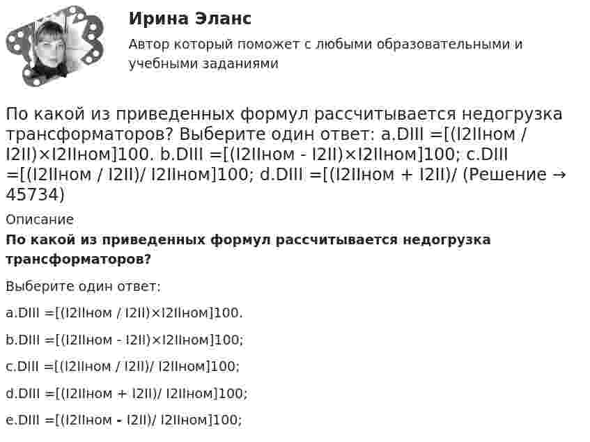      
            Описание
            По какой из приведенных формул рассчитывается недогрузка трансформаторов?Выберите один ответ:a.DIII =[(I2IIном / I2II)×I2IIном]100.b.DIII =[(I2IIном - I2II)×I2IIном]100;c.DIII =[(I2IIном / I2II)/ I2IIном]100;d.DIII =[(I2IIном + I2II)/ I2IIном]100;e.DIII =[(I2IIном - I2II)/ I2IIном]100;  
            
            
            По какой из приведенных формул определяются потери в стали трансформатора? Выберите один ответ:По какой из приведенных формул рассчитывается недогрузка трансформаторов? Выберите один ответ: a.DIII =[(I2IIном / I2II)×I2IIном]100. b.DIII =[(I2IIном - I2II)×I2IIном]100; c.DIII =[(I2IIном / I2II)/ I2IIном]100; d.DIII =[(I2IIном + I2II)/По какой формуле будет определяться фазное напряжение обмотки высшего напряжения? Выберите один ответ: a.U1 = /2 (Ua+ Ub + Uс). b.U1 =  (Ua+ Ub + Uс); c.U1 = (Ua+ Ub + Uс)/3; d.U1 = (Ua+ Ub + Uс); e.U1 = 3(Ua+ Ub + Uс);По какой формуле в системе СИ вычисляется напряженность электрического поля, созданного равномерно заряженной бесконечной плоскостью?По какой формуле можно вычислить емкость плоского конденсатора с диэлектриком? Выберите один ответ:По какой формуле можно вычислить количество движения системы?  Выберите один ответ:  a. K = ∑mₖVₖ  b. по любой  c. K = MVcПо какой формуле можно определить допустимое время Т пребывания людей около индуктора нагревательной ВЧ-установки? где Э - предельно допустимое значение энергетической нагрузки в течение рабочего дня, Н - напряженность магнитногополя. По какой из нижеприведенных формул можно определить потенциал некоторой точки электростатического поля, созданного металлической пластиной с поверхностной плотностью заряда σ на расстоянии d от нее?По какой из нижеприведенных формул можно определить потенциал некоторой точки электростатического поля, созданного металлической пластиной с поверхностной плотностью заряда σ на расстоянии d от нее?По какой из перечисленных схем замещения асинхронного электродвигателя проводится аналитический расчет его параметров? Выберите один ответ: a.по Г-образной; b.по L-образной; c.по D-образной. d.по П-образной; e.по T-образной;По какой из приведенных формул можно найти добавочные потери? Выберите один ответ: a.Р= 0,05 Р; b.Р= 0,5 Р; c.. Р= 0,1Р. d.Р= 0,0005 Р e.Р= 0,005 РПо какой из приведенных формул можно рассчитать индуктивное сопротивление пусковых дросселей? Выберите один ответ:  По какой из приведенных формул определяется динамический момент двигателя постоянного тока? Выберите один ответ: a. Мдин = М +М ; b. Мдин = М ×М ; c. Мдин = М/М ; d. Мдин = М - М ; e. Мдин = 2М + М .По какой из приведенных формул определяют критическое скольжение асинхронного электродвигателя? Выберите один ответ:  a.   .  b.   ; c.m1U1I1cosj1; d.3β I2ном Uщ; e.х1 + х'2;