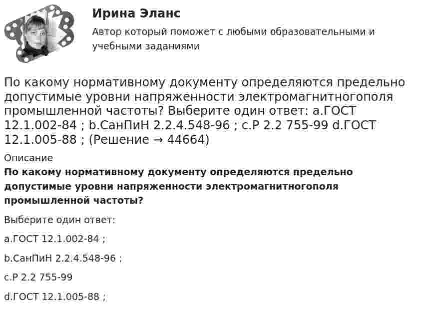      
            Описание
            По какому нормативному документу определяются предельно допустимые уровни напряженности электромагнитногополя промышленной частоты?Выберите один ответ:a.ГОСТ 12.1.002-84 ;b.СанПиН 2.2.4.548-96 ;c.Р 2.2 755-99d.ГОСТ 12.1.005-88 ;  
            
            
            По какому закону определяется электромагнитная сила, воздействующая на проводник, находящийся в магнитном поле? Выберите один ответ: a.По закону Фарадея; b.По закону Джоуля-Ленца; c.По закону Ампера; d.По закону Ньютона. e.По закону Тесла;По какому нормативному документу определяются предельно допустимые уровни напряженности электромагнитногополя промышленной частоты? Выберите один ответ: a.ГОСТ 12.1.002-84 ; b.СанПиН 2.2.4.548-96 ; c.Р 2.2 755-99 d.ГОСТ 12.1.005-88 ;По какому нормативному документу определяются предельно допустимые уровни напряженности электромагнитного поляпромышленной частоты? Выберите один ответ: a.СанПиН 2.2.4.548-96 ; b.ГОСТ 12.1.005-88 ; c.ГОСТ 12.1.002-84 ; d.Р 2.2 755-99По какому основанию трудовой договор не может быть прекращен:По какому основному параметру, согласно Б.Г.Ананьеву, различаются стандартизированные и проективные тесты?По какому показателю не осуществляется классификация управленческих карьер?По какому поражающему фактору ядерного взрыва делятся убежища на классы.По какой формуле в системе СИ вычисляется напряженность электрического поля, созданного равномерно заряженной бесконечной плоскостью?По какой формуле можно вычислить емкость плоского конденсатора с диэлектриком? Выберите один ответ:По какой формуле можно вычислить количество движения системы?  Выберите один ответ:  a. K = ∑mₖVₖ  b. по любой  c. K = MVcПо какой формуле можно определить допустимое время Т пребывания людей около индуктора нагревательной ВЧ-установки? где Э - предельно допустимое значение энергетической нагрузки в течение рабочего дня, Н - напряженность магнитногополя. По какой формуле определяется коэффициент гидравлического трения для ламинарного режимаПо какой формуле определяется плотность потока энергии П от источника электромагнитного излучения СВЧ? где Р – мощность излучения от источника, r – расстояние от источника излучения до человека. Выберите один ответ: По какой формуле определяется среднее геометрическое значение коэффициента трансформации? Выберите один ответ: