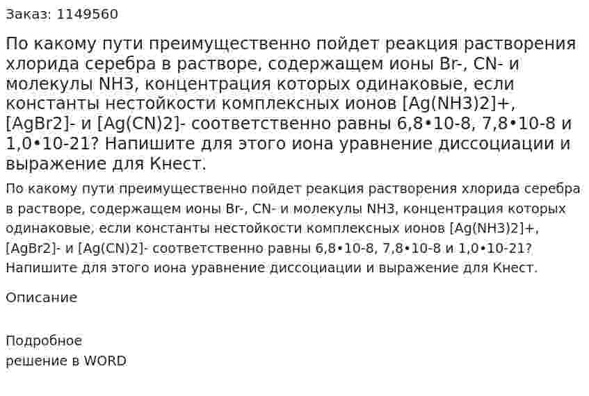 По какому пути преимущественно пойдет реакция растворения хлорида серебра в растворе, содержащем ионы Br-, CN- и молекулы NH3, концентрация которых одинаковые, если константы нестойкости комплексных ионов [Ag(NH3)2]+, [AgBr2]- и [Ag(CN)2]- соответственно равны 6,8•10-8, 7,8•10-8 и 1,0•10-21? Напишите для этого иона уравнение диссоциации и выражение для Кнест.