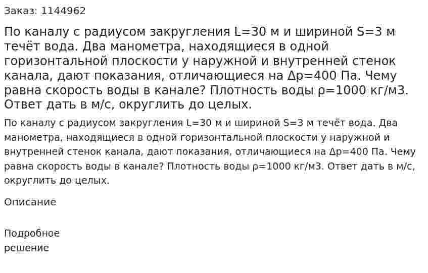 По каналу с радиусом закругления L=30 м и шириной S=3 м течёт вода. Два манометра, находящиеся в одной горизонтальной плоскости у наружной и внутренней стенок канала, дают показания, отличающиеся на Δp=400 Па. Чему равна скорость воды в канале? Плотность воды ρ=1000 кг/м3. Ответ дать в м/с, округлить до целых. 