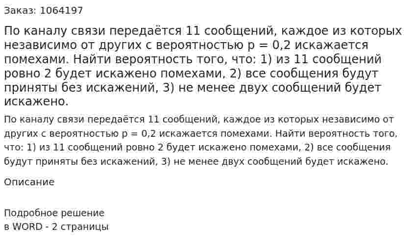 По каналу связи передаётся 11 сообщений, каждое из которых независимо от других с вероятностью р = 0,2 искажается помехами. Найти вероятность того, что: 1) из 11 сообщений ровно 2 будет искажено помехами, 2) все сообщения будут приняты без искажений, 3) не менее двух сообщений будет искажено. 