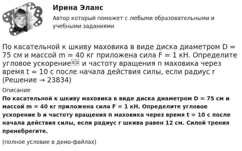     
          Описание
          По касательной к шкиву маховика в виде диска диаметром D = 75 см и массой m = 40 кг приложена сила F = 1 кН. Определите угловое ускорение b и частоту вращения n маховика через время t = 10 с после начала действия силы, если радиус r шкива равен 12 см. Силой трения пренебрегите.(полное условие в демо-файлах)  
            
            
            По касательной к шкиву маховика в виде диска диаметром 75 см и массой 40 кг приложена сила 1 кН. Определите угловое ускорение и частоту вращения маховика через 10 с после начала действия силы, если радиус шкива равен 12 см. Силой трения пренебречь.По касательной к шкиву маховика в виде диска диаметром D = 75 см и массой m = 40 кг приложена сила F = 1 кН. Определите угловое ускорение и частоту вращения n маховика через время t = 10 с после начала действия силы, если радиус r По касательной к шкиву маховика в виде диска диаметром D = 75 см и массой m = 40 кг приложена сила F = 1 кН. Определить угловое ускорение  и частоту вращения n маховика через время t = 10 с после начала действия силы, если радиус r шкива равен 12 По касательной к шкиву маховика в виде диска диаметром D = 75см и массой m = 40кг приложена сила F = 1 кН. Определить угловое ускорение и частоту вращения n маховика через время t = 10с после начала действия силы, если радиус r шкива равен 12см. По касательной к шкиву маховика в виде диска диаметром D = 90 см и массой m = 40 кг приложена сила F = 1,5 кН. Определить угловое ускорение и частоту вращения n маховика через время t = 10 с после начала действия силы, если радиус r шкива равен По катушке, индуктивность которой L = 5 мкГн, течёт ток J = 2 А, при выключении тока он изменяется практически до нуля за время t = 4 с. Определить среднее значение ЭДС самоиндукции, возникающей в контуре.По катушке индуктивностью 5 мкГн течет ток силой 3 А. При выключении ток уменьшился до нуля за время t = 8 мс. Определите среднее ЭДС самоиндукции, возникающей в контуре.По какому нормативному документу определяются предельно допустимые уровни напряженности электромагнитного поляпромышленной частоты? Выберите один ответ: a.СанПиН 2.2.4.548-96 ; b.ГОСТ 12.1.005-88 ; c.ГОСТ 12.1.002-84 ; d.Р 2.2 755-99По какому основанию трудовой договор не может быть прекращен:По какому основному параметру, согласно Б.Г.Ананьеву, различаются стандартизированные и проективные тесты?По какому показателю не осуществляется классификация управленческих карьер?По какому поражающему фактору ядерного взрыва делятся убежища на классы.По какому принципу осуществляется регулирование напряжения: Выберите один ответ: a.встречное регулирование b.можно использовать любой из вышеперечисленных c.стабилизация напряжения d.стабилизация по заданному графику напряженияПо какому принципу производится выбор сечения проводов в сетях до 500 кВ Выберите один ответ: a.по условиям ветровой нагрузки b.по данным предварительных замеров c.по нормируемым обобщенным показателям d.чем тоньше, тем лучше e.по сопоставит