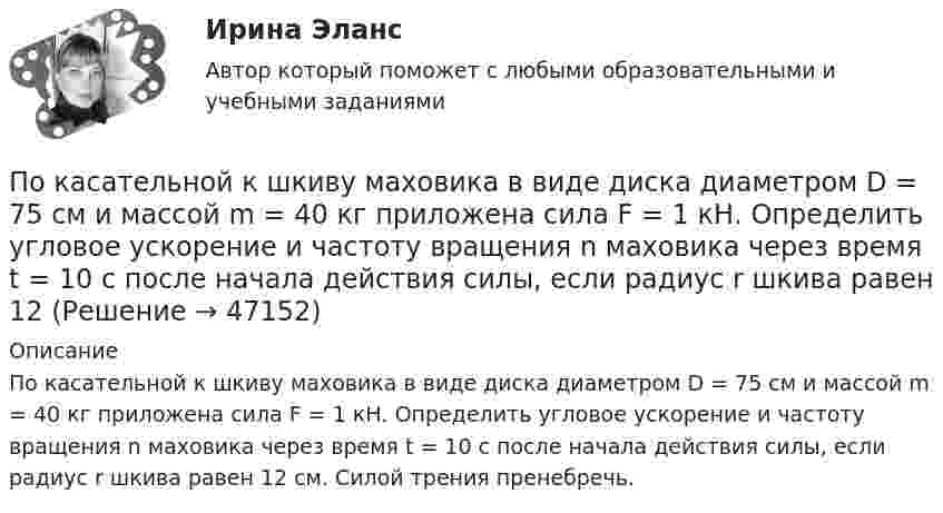      
            Описание
            По касательной к шкиву маховика в виде диска диаметром D = 75 см и массой m = 40 кг приложена сила F = 1 кН. Определить угловое ускорение и частоту вращения n маховика через время t = 10 с после начала действия силы, если радиус r шкива равен 12 см. Силой трения пренебречь.  
            
            
            По касательной к шкиву маховика в виде диска диаметром D = 75 см и массой m = 40 кг приложена сила F = 1 кН. Определите угловое ускорение и частоту вращения n маховика через время t = 10 с после начала действия силы, если радиус r По касательной к шкиву маховика в виде диска диаметром D = 75 см и массой m = 40 кг приложена сила F = 1 кН. Определить угловое ускорение  и частоту вращения n маховика через время t = 10 с после начала действия силы, если радиус r шкива равен 12 По касательной к шкиву маховика в виде диска диаметром D = 75см и массой m = 40кг приложена сила F = 1 кН. Определить угловое ускорение и частоту вращения n маховика через время t = 10с после начала действия силы, если радиус r шкива равен 12см. По касательной к шкиву маховика в виде диска диаметром D = 90 см и массой m = 40 кг приложена сила F = 1,5 кН. Определить угловое ускорение и частоту вращения n маховика через время t = 10 с после начала действия силы, если радиус r шкива равен По катушке, индуктивность которой L = 5 мкГн, течёт ток J = 2 А, при выключении тока он изменяется практически до нуля за время t = 4 с. Определить среднее значение ЭДС самоиндукции, возникающей в контуре.По катушке индуктивностью 5 мкГн течет ток силой 3 А. При выключении ток уменьшился до нуля за время t = 8 мс. Определите среднее ЭДС самоиндукции, возникающей в контуре.По катушке индуктивностью L = 0,03 мГн течёт ток I = 0,6 А. При размыкании цепи сила тока уменьшается практически до нуля за время Dt = 120 мкс. Определить среднюю ЭДС самоиндукции, возникающую в контуре.По какому основанию трудовой договор не может быть прекращен:По какому основному параметру, согласно Б.Г.Ананьеву, различаются стандартизированные и проективные тесты?По какому показателю не осуществляется классификация управленческих карьер?По какому поражающему фактору ядерного взрыва делятся убежища на классы.По какому принципу осуществляется регулирование напряжения: Выберите один ответ: a.встречное регулирование b.можно использовать любой из вышеперечисленных c.стабилизация напряжения d.стабилизация по заданному графику напряженияПо какому принципу производится выбор сечения проводов в сетях до 500 кВ Выберите один ответ: a.по условиям ветровой нагрузки b.по данным предварительных замеров c.по нормируемым обобщенным показателям d.чем тоньше, тем лучше e.по сопоставитПо какому хорошо известному из управления качеством «циклу» построена система экологического менеджмента?