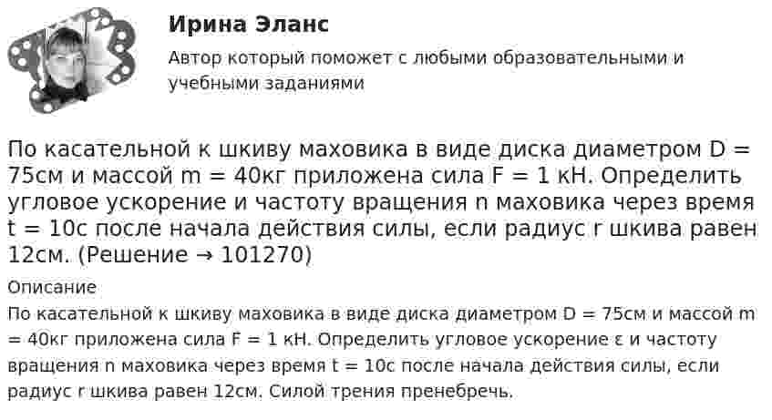     
            Описание
            По касательной к шкиву маховика в виде диска диаметром D = 75см и массой m = 40кг приложена сила F = 1 кН. Определить угловое ускорение ɛ и частоту вращения n маховика через время t = 10с после начала действия силы, если радиус r шкива равен 12см. Силой трения пренебречь.     
            
            
            По касательной к шкиву маховика в виде диска диаметром D = 75 см и массой m = 40 кг приложена сила F = 1 кН. Определить угловое ускорение  и частоту вращения n маховика через время t = 10 с после начала действия силы, если радиус r шкива равен 12 По касательной к шкиву маховика в виде диска диаметром D = 75см и массой m = 40кг приложена сила F = 1 кН. Определить угловое ускорение и частоту вращения n маховика через время t = 10с после начала действия силы, если радиус r шкива равен 12см. По касательной к шкиву маховика в виде диска диаметром D = 90 см и массой m = 40 кг приложена сила F = 1,5 кН. Определить угловое ускорение и частоту вращения n маховика через время t = 10 с после начала действия силы, если радиус r шкива равен По катушке, индуктивность которой L = 5 мкГн, течёт ток J = 2 А, при выключении тока он изменяется практически до нуля за время t = 4 с. Определить среднее значение ЭДС самоиндукции, возникающей в контуре.По катушке индуктивностью 5 мкГн течет ток силой 3 А. При выключении ток уменьшился до нуля за время t = 8 мс. Определите среднее ЭДС самоиндукции, возникающей в контуре.По катушке индуктивностью L = 0,03 мГн течёт ток I = 0,6 А. При размыкании цепи сила тока уменьшается практически до нуля за время Dt = 120 мкс. Определить среднюю ЭДС самоиндукции, возникающую в контуре.По катушке индуктивностью L = 8 мкГн течет ток I = 6 А. Определить среднее значение ЭДС s> самоиндукции, возникающей в контуре, если сила тока изменится практически до нуля за время t = 5 мс.По какому основному параметру, согласно Б.Г.Ананьеву, различаются стандартизированные и проективные тесты?По какому показателю не осуществляется классификация управленческих карьер?По какому поражающему фактору ядерного взрыва делятся убежища на классы.По какому принципу осуществляется регулирование напряжения: Выберите один ответ: a.встречное регулирование b.можно использовать любой из вышеперечисленных c.стабилизация напряжения d.стабилизация по заданному графику напряженияПо какому принципу производится выбор сечения проводов в сетях до 500 кВ Выберите один ответ: a.по условиям ветровой нагрузки b.по данным предварительных замеров c.по нормируемым обобщенным показателям d.чем тоньше, тем лучше e.по сопоставитПо какому хорошо известному из управления качеством «циклу» построена система экологического менеджмента?По касательной к шкиву маховика в виде диска диаметром 75 см и массой 40 кг приложена сила 1 кН. Определите угловое ускорение и частоту вращения маховика через 10 с после начала действия силы, если радиус шкива равен 12 см. Силой трения пренебречь.