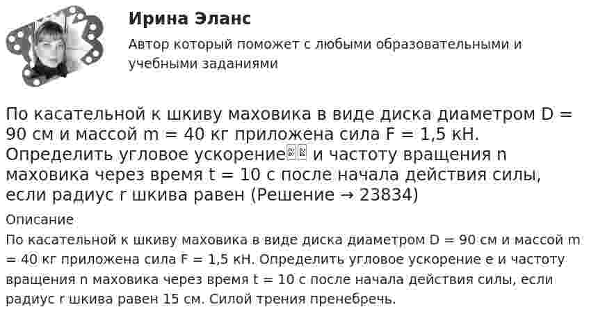     
          Описание
          По касательной к шкиву маховика в виде диска диаметром D = 90 см и массой m = 40 кг приложена сила F = 1,5 кН. Определить угловое ускорение e и частоту вращения n маховика через время t = 10 с после начала действия силы, если радиус r шкива равен 15 см. Силой трения пренебречь.  
            
            
            По касательной к шкиву маховика в виде диска диаметром D = 75см и массой m = 40кг приложена сила F = 1 кН. Определить угловое ускорение и частоту вращения n маховика через время t = 10с после начала действия силы, если радиус r шкива равен 12см. По касательной к шкиву маховика в виде диска диаметром D = 90 см и массой m = 40 кг приложена сила F = 1,5 кН. Определить угловое ускорение и частоту вращения n маховика через время t = 10 с после начала действия силы, если радиус r шкива равен По катушке, индуктивность которой L = 5 мкГн, течёт ток J = 2 А, при выключении тока он изменяется практически до нуля за время t = 4 с. Определить среднее значение ЭДС самоиндукции, возникающей в контуре.По катушке индуктивностью 5 мкГн течет ток силой 3 А. При выключении ток уменьшился до нуля за время t = 8 мс. Определите среднее ЭДС самоиндукции, возникающей в контуре.По катушке индуктивностью L = 0,03 мГн течёт ток I = 0,6 А. При размыкании цепи сила тока уменьшается практически до нуля за время Dt = 120 мкс. Определить среднюю ЭДС самоиндукции, возникающую в контуре.По катушке индуктивностью L = 8 мкГн течет ток I = 6 А. Определить среднее значение ЭДС s> самоиндукции, возникающей в контуре, если сила тока изменится практически до нуля за время t = 5 мс.По катушке индуктивностью L = 8 мкГн течёт ток силой I = 6 А. При выключении тока его сила изменяется практически до нуля за время Dt = 5 мс. Определить среднее значение э.д.с.  самоиндукции, возникающей в контуре.По какому показателю не осуществляется классификация управленческих карьер?По какому поражающему фактору ядерного взрыва делятся убежища на классы.По какому принципу осуществляется регулирование напряжения: Выберите один ответ: a.встречное регулирование b.можно использовать любой из вышеперечисленных c.стабилизация напряжения d.стабилизация по заданному графику напряженияПо какому принципу производится выбор сечения проводов в сетях до 500 кВ Выберите один ответ: a.по условиям ветровой нагрузки b.по данным предварительных замеров c.по нормируемым обобщенным показателям d.чем тоньше, тем лучше e.по сопоставитПо какому хорошо известному из управления качеством «циклу» построена система экологического менеджмента?По касательной к шкиву маховика в виде диска диаметром 75 см и массой 40 кг приложена сила 1 кН. Определите угловое ускорение и частоту вращения маховика через 10 с после начала действия силы, если радиус шкива равен 12 см. Силой трения пренебречь.По касательной к шкиву маховика в виде диска диаметром D = 75 см и массой m = 40 кг приложена сила F = 1 кН. Определите угловое ускорение и частоту вращения n маховика через время t = 10 с после начала действия силы, если радиус r 