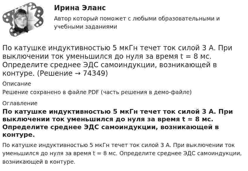    
            Описание
            Решение сохранено в файле PDF (часть решения в демо-файле) 
            Оглавление
            По катушке индуктивностью 5 мкГн течет ток силой 3 А. При выключении ток уменьшился до нуля за время t = 8 мс. Определите среднее ЭДС самоиндукции, возникающей в контуре.  
            
            
            По катушке, индуктивность которой L = 5 мкГн, течёт ток J = 2 А, при выключении тока он изменяется практически до нуля за время t = 4 с. Определить среднее значение ЭДС самоиндукции, возникающей в контуре.По катушке индуктивностью 5 мкГн течет ток силой 3 А. При выключении ток уменьшился до нуля за время t = 8 мс. Определите среднее ЭДС самоиндукции, возникающей в контуре.По катушке индуктивностью L = 0,03 мГн течёт ток I = 0,6 А. При размыкании цепи сила тока уменьшается практически до нуля за время Dt = 120 мкс. Определить среднюю ЭДС самоиндукции, возникающую в контуре.По катушке индуктивностью L = 8 мкГн течет ток I = 6 А. Определить среднее значение ЭДС s> самоиндукции, возникающей в контуре, если сила тока изменится практически до нуля за время t = 5 мс.По катушке индуктивностью L = 8 мкГн течёт ток силой I = 6 А. При выключении тока его сила изменяется практически до нуля за время Dt = 5 мс. Определить среднее значение э.д.с.  самоиндукции, возникающей в контуре.По квадратной проволочной рамке со стороной a = 38 см течёт ток. Напряжённость магнитного поля на расстоянии h = 27 см от плоскости рамки на перпендикуляре к её плоскости, проведённом через центр рамки, H = 0,29 А/м. Определить ток I.По квадратной рамке со стороной 0,2 м течет ток, который создает в центре рамки магнитное поле напряженностью 4,5 А/м. Определить силу тока в рамке.По какому принципу осуществляется регулирование напряжения: Выберите один ответ: a.встречное регулирование b.можно использовать любой из вышеперечисленных c.стабилизация напряжения d.стабилизация по заданному графику напряженияПо какому принципу производится выбор сечения проводов в сетях до 500 кВ Выберите один ответ: a.по условиям ветровой нагрузки b.по данным предварительных замеров c.по нормируемым обобщенным показателям d.чем тоньше, тем лучше e.по сопоставитПо какому хорошо известному из управления качеством «циклу» построена система экологического менеджмента?По касательной к шкиву маховика в виде диска диаметром 75 см и массой 40 кг приложена сила 1 кН. Определите угловое ускорение и частоту вращения маховика через 10 с после начала действия силы, если радиус шкива равен 12 см. Силой трения пренебречь.По касательной к шкиву маховика в виде диска диаметром D = 75 см и массой m = 40 кг приложена сила F = 1 кН. Определите угловое ускорение и частоту вращения n маховика через время t = 10 с после начала действия силы, если радиус r По касательной к шкиву маховика в виде диска диаметром D = 75 см и массой m = 40 кг приложена сила F = 1 кН. Определить угловое ускорение  и частоту вращения n маховика через время t = 10 с после начала действия силы, если радиус r шкива равен 12 По касательной к шкиву маховика в виде диска диаметром D = 75см и массой m = 40кг приложена сила F = 1 кН. Определить угловое ускорение и частоту вращения n маховика через время t = 10с после начала действия силы, если радиус r шкива равен 12см. 