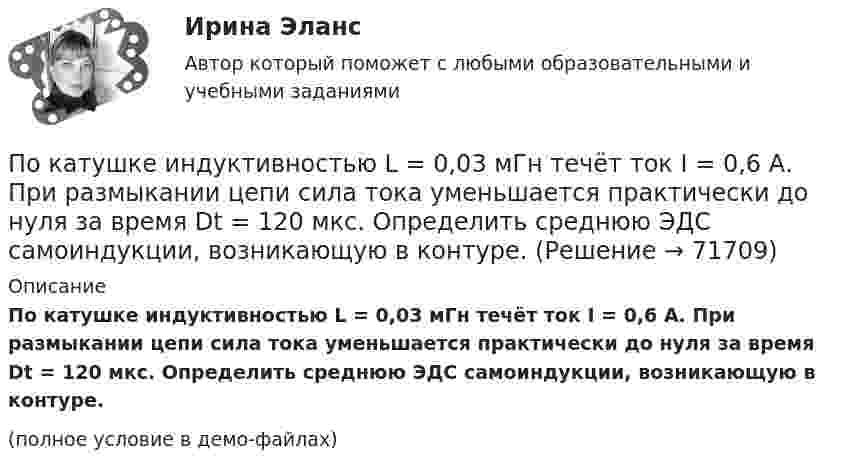     
            Описание
            По катушке индуктивностью L = 0,03 мГн течёт ток I = 0,6 А. При размыкании цепи сила тока уменьшается практически до нуля за время Dt = 120 мкс. Определить среднюю ЭДС самоиндукции, возникающую в контуре.(полное условие в демо-файлах)   
            
            
            По катушке индуктивностью 5 мкГн течет ток силой 3 А. При выключении ток уменьшился до нуля за время t = 8 мс. Определите среднее ЭДС самоиндукции, возникающей в контуре.По катушке индуктивностью L = 0,03 мГн течёт ток I = 0,6 А. При размыкании цепи сила тока уменьшается практически до нуля за время Dt = 120 мкс. Определить среднюю ЭДС самоиндукции, возникающую в контуре.По катушке индуктивностью L = 8 мкГн течет ток I = 6 А. Определить среднее значение ЭДС s> самоиндукции, возникающей в контуре, если сила тока изменится практически до нуля за время t = 5 мс.По катушке индуктивностью L = 8 мкГн течёт ток силой I = 6 А. При выключении тока его сила изменяется практически до нуля за время Dt = 5 мс. Определить среднее значение э.д.с.  самоиндукции, возникающей в контуре.По квадратной проволочной рамке со стороной a = 38 см течёт ток. Напряжённость магнитного поля на расстоянии h = 27 см от плоскости рамки на перпендикуляре к её плоскости, проведённом через центр рамки, H = 0,29 А/м. Определить ток I.По квадратной рамке со стороной 0,2 м течет ток, который создает в центре рамки магнитное поле напряженностью 4,5 А/м. Определить силу тока в рамке.По квадратной рамке со стороной 0,2 м течёт ток, который создаёт в центре рамки магнитное поле напряжённостью 4,5 А/м. Определить силу тока в рамке.По какому принципу производится выбор сечения проводов в сетях до 500 кВ Выберите один ответ: a.по условиям ветровой нагрузки b.по данным предварительных замеров c.по нормируемым обобщенным показателям d.чем тоньше, тем лучше e.по сопоставитПо какому хорошо известному из управления качеством «циклу» построена система экологического менеджмента?По касательной к шкиву маховика в виде диска диаметром 75 см и массой 40 кг приложена сила 1 кН. Определите угловое ускорение и частоту вращения маховика через 10 с после начала действия силы, если радиус шкива равен 12 см. Силой трения пренебречь.По касательной к шкиву маховика в виде диска диаметром D = 75 см и массой m = 40 кг приложена сила F = 1 кН. Определите угловое ускорение и частоту вращения n маховика через время t = 10 с после начала действия силы, если радиус r По касательной к шкиву маховика в виде диска диаметром D = 75 см и массой m = 40 кг приложена сила F = 1 кН. Определить угловое ускорение  и частоту вращения n маховика через время t = 10 с после начала действия силы, если радиус r шкива равен 12 По касательной к шкиву маховика в виде диска диаметром D = 75см и массой m = 40кг приложена сила F = 1 кН. Определить угловое ускорение и частоту вращения n маховика через время t = 10с после начала действия силы, если радиус r шкива равен 12см. По касательной к шкиву маховика в виде диска диаметром D = 90 см и массой m = 40 кг приложена сила F = 1,5 кН. Определить угловое ускорение и частоту вращения n маховика через время t = 10 с после начала действия силы, если радиус r шкива равен 