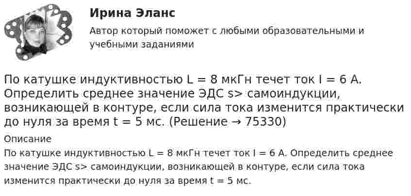      
            Описание
            По катушке индуктивностью L = 8 мкГн течет ток I = 6 А. Определить среднее значение ЭДС s> самоиндукции, возникающей в контуре, если сила тока изменится практически до нуля за время t = 5 мс.   
            
            
            По катушке индуктивностью L = 0,03 мГн течёт ток I = 0,6 А. При размыкании цепи сила тока уменьшается практически до нуля за время Dt = 120 мкс. Определить среднюю ЭДС самоиндукции, возникающую в контуре.По катушке индуктивностью L = 8 мкГн течет ток I = 6 А. Определить среднее значение ЭДС s> самоиндукции, возникающей в контуре, если сила тока изменится практически до нуля за время t = 5 мс.По катушке индуктивностью L = 8 мкГн течёт ток силой I = 6 А. При выключении тока его сила изменяется практически до нуля за время Dt = 5 мс. Определить среднее значение э.д.с.  самоиндукции, возникающей в контуре.По квадратной проволочной рамке со стороной a = 38 см течёт ток. Напряжённость магнитного поля на расстоянии h = 27 см от плоскости рамки на перпендикуляре к её плоскости, проведённом через центр рамки, H = 0,29 А/м. Определить ток I.По квадратной рамке со стороной 0,2 м течет ток, который создает в центре рамки магнитное поле напряженностью 4,5 А/м. Определить силу тока в рамке.По квадратной рамке со стороной 0,2 м течёт ток, который создаёт в центре рамки магнитное поле напряжённостью 4,5 А/м. Определить силу тока в рамке.По квадратной рамке со стороной a = 0,2 м течёт ток силой I = 4 А. Определить напряжённость и индукцию магнитного поля в центре рамки.По какому хорошо известному из управления качеством «циклу» построена система экологического менеджмента?По касательной к шкиву маховика в виде диска диаметром 75 см и массой 40 кг приложена сила 1 кН. Определите угловое ускорение и частоту вращения маховика через 10 с после начала действия силы, если радиус шкива равен 12 см. Силой трения пренебречь.По касательной к шкиву маховика в виде диска диаметром D = 75 см и массой m = 40 кг приложена сила F = 1 кН. Определите угловое ускорение и частоту вращения n маховика через время t = 10 с после начала действия силы, если радиус r По касательной к шкиву маховика в виде диска диаметром D = 75 см и массой m = 40 кг приложена сила F = 1 кН. Определить угловое ускорение  и частоту вращения n маховика через время t = 10 с после начала действия силы, если радиус r шкива равен 12 По касательной к шкиву маховика в виде диска диаметром D = 75см и массой m = 40кг приложена сила F = 1 кН. Определить угловое ускорение и частоту вращения n маховика через время t = 10с после начала действия силы, если радиус r шкива равен 12см. По касательной к шкиву маховика в виде диска диаметром D = 90 см и массой m = 40 кг приложена сила F = 1,5 кН. Определить угловое ускорение и частоту вращения n маховика через время t = 10 с после начала действия силы, если радиус r шкива равен По катушке, индуктивность которой L = 5 мкГн, течёт ток J = 2 А, при выключении тока он изменяется практически до нуля за время t = 4 с. Определить среднее значение ЭДС самоиндукции, возникающей в контуре.