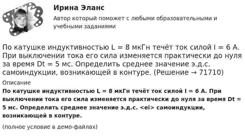     
            Описание
            По катушке индуктивностью L = 8 мкГн течёт ток силой I = 6 А. При выключении тока его сила изменяется практически до нуля за время Dt = 5 мс. Определить среднее значение э.д.с. <ei> самоиндукции, возникающей в контуре.(полное условие в демо-файлах)   
            
            
            По катушке индуктивностью L = 8 мкГн течет ток I = 6 А. Определить среднее значение ЭДС s> самоиндукции, возникающей в контуре, если сила тока изменится практически до нуля за время t = 5 мс.По катушке индуктивностью L = 8 мкГн течёт ток силой I = 6 А. При выключении тока его сила изменяется практически до нуля за время Dt = 5 мс. Определить среднее значение э.д.с.  самоиндукции, возникающей в контуре.По квадратной проволочной рамке со стороной a = 38 см течёт ток. Напряжённость магнитного поля на расстоянии h = 27 см от плоскости рамки на перпендикуляре к её плоскости, проведённом через центр рамки, H = 0,29 А/м. Определить ток I.По квадратной рамке со стороной 0,2 м течет ток, который создает в центре рамки магнитное поле напряженностью 4,5 А/м. Определить силу тока в рамке.По квадратной рамке со стороной 0,2 м течёт ток, который создаёт в центре рамки магнитное поле напряжённостью 4,5 А/м. Определить силу тока в рамке.По квадратной рамке со стороной a = 0,2 м течёт ток силой I = 4 А. Определить напряжённость и индукцию магнитного поля в центре рамки.По квадратной рамке со стороной a = 0,4 м течёт ток, который создаёт в центре рамки магнитное поле напряжённостью H = 45 А/м. Определить силу тока в рамке.По касательной к шкиву маховика в виде диска диаметром 75 см и массой 40 кг приложена сила 1 кН. Определите угловое ускорение и частоту вращения маховика через 10 с после начала действия силы, если радиус шкива равен 12 см. Силой трения пренебречь.По касательной к шкиву маховика в виде диска диаметром D = 75 см и массой m = 40 кг приложена сила F = 1 кН. Определите угловое ускорение и частоту вращения n маховика через время t = 10 с после начала действия силы, если радиус r По касательной к шкиву маховика в виде диска диаметром D = 75 см и массой m = 40 кг приложена сила F = 1 кН. Определить угловое ускорение  и частоту вращения n маховика через время t = 10 с после начала действия силы, если радиус r шкива равен 12 По касательной к шкиву маховика в виде диска диаметром D = 75см и массой m = 40кг приложена сила F = 1 кН. Определить угловое ускорение и частоту вращения n маховика через время t = 10с после начала действия силы, если радиус r шкива равен 12см. По касательной к шкиву маховика в виде диска диаметром D = 90 см и массой m = 40 кг приложена сила F = 1,5 кН. Определить угловое ускорение и частоту вращения n маховика через время t = 10 с после начала действия силы, если радиус r шкива равен По катушке, индуктивность которой L = 5 мкГн, течёт ток J = 2 А, при выключении тока он изменяется практически до нуля за время t = 4 с. Определить среднее значение ЭДС самоиндукции, возникающей в контуре.По катушке индуктивностью 5 мкГн течет ток силой 3 А. При выключении ток уменьшился до нуля за время t = 8 мс. Определите среднее ЭДС самоиндукции, возникающей в контуре.