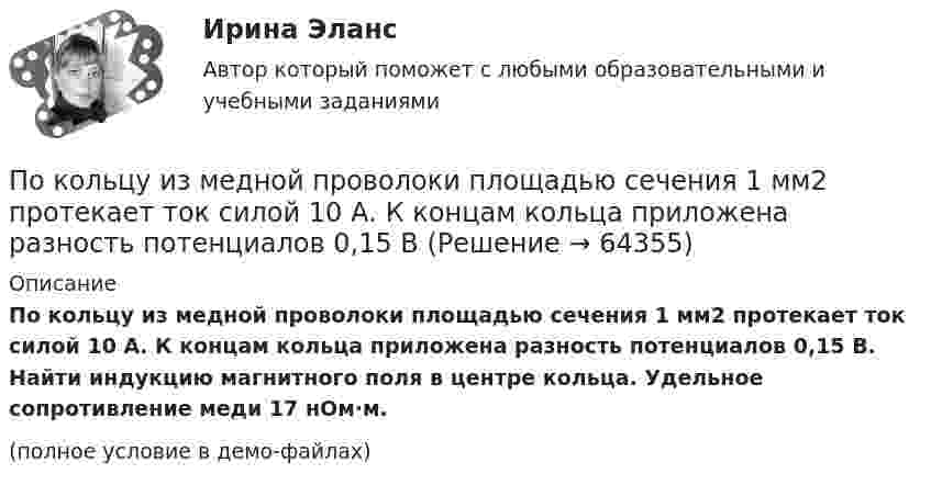     
            Описание
            По кольцу из медной проволоки площадью сечения 1 мм2 протекает ток силой 10 А. К концам кольца приложена разность потенциалов 0,15 В. Найти индукцию магнитного поля в центре кольца. Удельное сопротивление меди 17 нОм·м.(полное условие в демо-файлах)   
            
            
            По кольцевому проводнику радиусом 10 см течёт ток силой 4 А. Параллельно его плоскости на расстоянии 2 см над центром проходит бесконечно длинный прямолинейный проводник с током силой 2 АПо кольцу из медной проволоки площадью сечения 1 мм2 протекает ток силой 10 А. К концам кольца приложена разность потенциалов 0,15 ВПо кольцу радиусом 15 см течёт ток силой 10 А. В одной плоскости с кольцом, находится бесконечно длинный прямолинейный проводник с током 10 А. Проводник совпадает с касательной к кольцу. Найти напряжённость и индукцию магнитного поляПо кольцу радиусом R = 10 см, сделанному из тонкого гибкого провода, течёт ток I = 100 А. Перпендикулярно плоскости кольца возбуждено магнитное поле с индукцией B = 0,1 Тл, по направлениюПо кольцу радиусом R течёт ток. На оси кольца на расстоянии d = 1 м от его плоскости магнитная индукция B = 10 нТл. Определить магнитный момент Pm кольца с током. Считать R много меньшим d.По кольцу, сделанному из тонкого гибкого провода радиусом R = 10 см, течёт ток I = 100 А. Перпендикулярно плоскости кольца возбуждено магнитное поле с индукцией B = 0,1 Тл, по направлению, По кольцу, сделанному из тонкого гибкого проводника радиусом R = 20 см, течёт ток I = 50 А. Перпендикулярно плоскости кольца возбуждено магнитное поле, индукция которого B = 2 Тл. По квадратной рамке со стороной 0,2 м течёт ток, который создаёт в центре рамки магнитное поле напряжённостью 4,5 А/м. Определить силу тока в рамке.По квадратной рамке со стороной a = 0,2 м течёт ток силой I = 4 А. Определить напряжённость и индукцию магнитного поля в центре рамки.По квадратной рамке со стороной a = 0,4 м течёт ток, который создаёт в центре рамки магнитное поле напряжённостью H = 45 А/м. Определить силу тока в рамке.По квадратной рамке течёт ток 4 А. Напряжённость магнитного поля в центре рамки 4,5 А/м. Определить периметр рамки.По квадратной рамке течёт ток силой I = 2 А. Напряжённость магнитного поля в центре рамки равна H = 45 А/м. Определить периметр рамки.Покоившееся ядро радона 220Rn выбросило альфа–частицу со скоростью v = 16 Мм/с. В какое ядро превратилось ядро радона? Какую скорость v1 получило оно вследствие отдачи?Покоившееся ядро радона 220Rn выбросило частицу со скоростью v = 16 Мм/с. В какое ядро превратилось ядро радона? Какую скорость v1 получило оно вследствие отдачи?