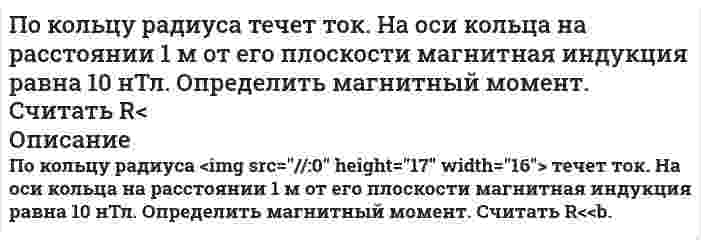      
          Описание
           По контуру, изображенному на рис. 17.18, идет ток силой I=100 А. Определить магнитную индукцию В поля, создаваемую этим током в точке О. Радиус изогнутой части контура равен R=20 см (О – центр кривизны контура), а угол 60.  
            
            
            По контуру, изображенному на рис. 17.18, идет ток силой I=100 А. Определить магнитную индукцию В поля, создаваемую этим током в точке О. Радиус изогнутой части контура равен R=20 см (О – центр кривизны контура), а угол 60.Покоящийся ион Li++ испустил фотон, соответствующий головной линии серии Лаймана. Половина всех свободных электронов в серебре при T=0 К обладает кинетическими энергиями, большими, чем некоторая энергия E. Вычислить величину этой энергии, полагая, что на каждый атом серебра приходится один свободный электрон. Плотность Половина тонкого кольца равномерно заряжена с линейной плотностью 2,2 мкТл/м. Определить потенциал электрического поля в точке, совпадающей с центром кольца.Полоса шириной S приварена к косынке лобовым и двумя фланговыми швами. Высота катета швов К равна толщине полосы S. На сварное соединение действует растягивающая нагрузка F.Определить длину фланговых швов и ширину полосы.Получите выражения, связывающие константу равновесия Кр с равновесной степенью превращения ХА,е и давлениемПолый стеклянный шар несет равномерно распределенный по объему заряд с плотностью 100 нКл/м3. Внутренний радиус шара 5 см, наружный – 10 см. Найти напряженность и смещение электрического поля в точках, удаленных на 12 см от центра шара.Познавательное и речевое развитие детей дошкольного возраста в условиях введения ФГОС ДОПо индукционной катушке радиоэлектронного устройства, выполненного в виде змеевика из трубки с внутренним диаметром трубки 10 мм, протекает охлаждающая вода со скоростью W м/с. По информации Интерпола, на борту шведского судна, вошедшего в прилежащую зону Российской Федерации в Балтийском море, находится гражданин Сирии Хусейн Али, занимающийся незаконным распространением наркотических средствПокажите, в каком случае и во сколько раз интенсивность рассеянного дисперсной системой света больше: при освещении синим светом или красным светом. Светорассеяние происходит в соответствии с уравнением Рэлея, и интенсивности из дающих монохроматичеПо каким признакам следует разграничивать составы преступлений, предусмотренных: п. «а» ч. 2 ст. 105 и ст. 277, 295, 317 УК РФ; ст. 158 и ст. 161 УК РФ; ст. 128.1 и ст. 298.1 УК По кольцевому проводнику радиусом 10 см течет ток 4 А. Параллельно плоскости кольцевого проводника на расстоянии 2 см над его центром проходит бесконечно длинный прямолинейный проводник, по которому течет ток 2 А. Определить индукцию и напряженностьПо кольцу, масса которого m=10 г и радиус R=4,4 см расположенному горизонтально, проходит ток I=5 А. Кольцо находится в состоянии покоя в магнитном поле, меняющемся с высотой. Определить градиент магнитного поля (производную индукции магнитного поля