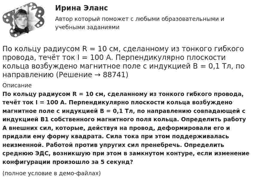     
            Описание
            По кольцу радиусом R = 10 см, сделанному из тонкого гибкого провода, течёт ток I = 100 А. Перпендикулярно плоскости кольца возбуждено магнитное поле с индукцией B = 0,1 Тл, по направлению совпадающей с индукцией B1 собственного магнитного поля кольца. Определить работу A внешних сил, которые, действуя на провод, деформировали его и придали ему форму квадрата. Сила тока при этом поддерживалась неизменной. Работой против упругих сил пренебречь. Определить среднюю ЭДС, возникшую при этом в замкнутом контуре, если изменение конфигурации произошло за 5 секунд?(полное условие в демо-файлах)   
            
            
            По кольцу радиусом 15 см течёт ток силой 10 А. В одной плоскости с кольцом, находится бесконечно длинный прямолинейный проводник с током 10 А. Проводник совпадает с касательной к кольцу. Найти напряжённость и индукцию магнитного поляПо кольцу радиусом R = 10 см, сделанному из тонкого гибкого провода, течёт ток I = 100 А. Перпендикулярно плоскости кольца возбуждено магнитное поле с индукцией B = 0,1 Тл, по направлениюПо кольцу радиусом R течёт ток. На оси кольца на расстоянии d = 1 м от его плоскости магнитная индукция B = 10 нТл. Определить магнитный момент Pm кольца с током. Считать R много меньшим d.По кольцу, сделанному из тонкого гибкого провода радиусом R = 10 см, течёт ток I = 100 А. Перпендикулярно плоскости кольца возбуждено магнитное поле с индукцией B = 0,1 Тл, по направлению, По кольцу, сделанному из тонкого гибкого проводника радиусом R = 20 см, течёт ток I = 50 А. Перпендикулярно плоскости кольца возбуждено магнитное поле, индукция которого B = 2 Тл. По контуру в виде квадрата течет ток 50 А. Длина стороны квадрата равна 20 см. Определите магнитную индукцию в точке пересечения.По контуру в виде равностороннего треугольника идёт ток силой I = 40 А. Сторона треугольника a = 30 см. Определить магнитную индукцию B в точке пересечения высот.По квадратной рамке со стороной a = 0,4 м течёт ток, который создаёт в центре рамки магнитное поле напряжённостью H = 45 А/м. Определить силу тока в рамке.По квадратной рамке течёт ток 4 А. Напряжённость магнитного поля в центре рамки 4,5 А/м. Определить периметр рамки.По квадратной рамке течёт ток силой I = 2 А. Напряжённость магнитного поля в центре рамки равна H = 45 А/м. Определить периметр рамки.Покоившееся ядро радона 220Rn выбросило альфа–частицу со скоростью v = 16 Мм/с. В какое ядро превратилось ядро радона? Какую скорость v1 получило оно вследствие отдачи?Покоившееся ядро радона 220Rn выбросило частицу со скоростью v = 16 Мм/с. В какое ядро превратилось ядро радона? Какую скорость v1 получило оно вследствие отдачи?Поколения операционных системПо кольцевому проводнику радиусом 10 см течёт ток силой 4 А. Параллельно его плоскости на расстоянии 2 см над центром проходит бесконечно длинный прямолинейный проводник с током силой 2 А