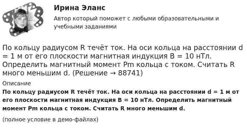     
            Описание
            По кольцу радиусом R течёт ток. На оси кольца на расстоянии d = 1 м от его плоскости магнитная индукция B = 10 нТл. Определить магнитный момент Pm кольца с током. Считать R много меньшим d.(полное условие в демо-файлах)   
            
            
            По кольцу радиусом R = 10 см, сделанному из тонкого гибкого провода, течёт ток I = 100 А. Перпендикулярно плоскости кольца возбуждено магнитное поле с индукцией B = 0,1 Тл, по направлениюПо кольцу радиусом R течёт ток. На оси кольца на расстоянии d = 1 м от его плоскости магнитная индукция B = 10 нТл. Определить магнитный момент Pm кольца с током. Считать R много меньшим d.По кольцу, сделанному из тонкого гибкого провода радиусом R = 10 см, течёт ток I = 100 А. Перпендикулярно плоскости кольца возбуждено магнитное поле с индукцией B = 0,1 Тл, по направлению, По кольцу, сделанному из тонкого гибкого проводника радиусом R = 20 см, течёт ток I = 50 А. Перпендикулярно плоскости кольца возбуждено магнитное поле, индукция которого B = 2 Тл. По контуру в виде квадрата течет ток 50 А. Длина стороны квадрата равна 20 см. Определите магнитную индукцию в точке пересечения.По контуру в виде равностороннего треугольника идёт ток силой I = 40 А. Сторона треугольника a = 30 см. Определить магнитную индукцию B в точке пересечения высот.По контуру в виде равностороннего треугольника протекает ток I = 9 А. Длина стороны треугольника a = 3 см. Определить напряжённость и индукцию магнитного поля в точке пересечения высот треугольника.  (H = 430 А/м, B = 540 мкТл)По квадратной рамке течёт ток 4 А. Напряжённость магнитного поля в центре рамки 4,5 А/м. Определить периметр рамки.По квадратной рамке течёт ток силой I = 2 А. Напряжённость магнитного поля в центре рамки равна H = 45 А/м. Определить периметр рамки.Покоившееся ядро радона 220Rn выбросило альфа–частицу со скоростью v = 16 Мм/с. В какое ядро превратилось ядро радона? Какую скорость v1 получило оно вследствие отдачи?Покоившееся ядро радона 220Rn выбросило частицу со скоростью v = 16 Мм/с. В какое ядро превратилось ядро радона? Какую скорость v1 получило оно вследствие отдачи?Поколения операционных системПо кольцевому проводнику радиусом 10 см течёт ток силой 4 А. Параллельно его плоскости на расстоянии 2 см над центром проходит бесконечно длинный прямолинейный проводник с током силой 2 АПо кольцу из медной проволоки площадью сечения 1 мм2 протекает ток силой 10 А. К концам кольца приложена разность потенциалов 0,15 В