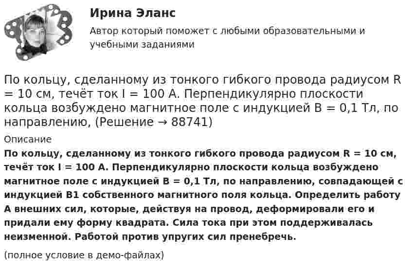    
            Описание
            По кольцу, сделанному из тонкого гибкого провода радиусом R = 10 см, течёт ток I = 100 А. Перпендикулярно плоскости кольца возбуждено магнитное поле с индукцией B = 0,1 Тл, по направлению, совпадающей с индукцией B1 собственного магнитного поля кольца. Определить работу A внешних сил, которые, действуя на провод, деформировали его и придали ему форму квадрата. Сила тока при этом поддерживалась неизменной. Работой против упругих сил пренебречь.(полное условие в демо-файлах)   
            
            
            По кольцу радиусом R течёт ток. На оси кольца на расстоянии d = 1 м от его плоскости магнитная индукция B = 10 нТл. Определить магнитный момент Pm кольца с током. Считать R много меньшим d.По кольцу, сделанному из тонкого гибкого провода радиусом R = 10 см, течёт ток I = 100 А. Перпендикулярно плоскости кольца возбуждено магнитное поле с индукцией B = 0,1 Тл, по направлению, По кольцу, сделанному из тонкого гибкого проводника радиусом R = 20 см, течёт ток I = 50 А. Перпендикулярно плоскости кольца возбуждено магнитное поле, индукция которого B = 2 Тл. По контуру в виде квадрата течет ток 50 А. Длина стороны квадрата равна 20 см. Определите магнитную индукцию в точке пересечения.По контуру в виде равностороннего треугольника идёт ток силой I = 40 А. Сторона треугольника a = 30 см. Определить магнитную индукцию B в точке пересечения высот.По контуру в виде равностороннего треугольника протекает ток I = 9 А. Длина стороны треугольника a = 3 см. Определить напряжённость и индукцию магнитного поля в точке пересечения высот треугольника.  (H = 430 А/м, B = 540 мкТл)По контуру в виде равностороннего треугольника течёт ток силой 50 А. Сторона треугольника равна 20 см. Определить магнитную индукцию B в точке пересечения высот.По квадратной рамке течёт ток силой I = 2 А. Напряжённость магнитного поля в центре рамки равна H = 45 А/м. Определить периметр рамки.Покоившееся ядро радона 220Rn выбросило альфа–частицу со скоростью v = 16 Мм/с. В какое ядро превратилось ядро радона? Какую скорость v1 получило оно вследствие отдачи?Покоившееся ядро радона 220Rn выбросило частицу со скоростью v = 16 Мм/с. В какое ядро превратилось ядро радона? Какую скорость v1 получило оно вследствие отдачи?Поколения операционных системПо кольцевому проводнику радиусом 10 см течёт ток силой 4 А. Параллельно его плоскости на расстоянии 2 см над центром проходит бесконечно длинный прямолинейный проводник с током силой 2 АПо кольцу из медной проволоки площадью сечения 1 мм2 протекает ток силой 10 А. К концам кольца приложена разность потенциалов 0,15 ВПо кольцу радиусом 15 см течёт ток силой 10 А. В одной плоскости с кольцом, находится бесконечно длинный прямолинейный проводник с током 10 А. Проводник совпадает с касательной к кольцу. Найти напряжённость и индукцию магнитного поля