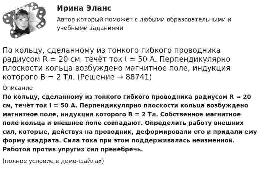     
            Описание
            По кольцу, сделанному из тонкого гибкого проводника радиусом R = 20 см, течёт ток I = 50 А. Перпендикулярно плоскости кольца возбуждено магнитное поле, индукция которого B = 2 Тл. Собственное магнитное поле кольца и внешнее поле совпадают. Определить работу внешних сил, которые, действуя на проводник, деформировали его и придали ему форму квадрата. Сила тока при этом поддерживалась неизменной. Работой против упругих сил пренебречь.(полное условие в демо-файлах)   
            
            
            По кольцу, сделанному из тонкого гибкого провода радиусом R = 10 см, течёт ток I = 100 А. Перпендикулярно плоскости кольца возбуждено магнитное поле с индукцией B = 0,1 Тл, по направлению, По кольцу, сделанному из тонкого гибкого проводника радиусом R = 20 см, течёт ток I = 50 А. Перпендикулярно плоскости кольца возбуждено магнитное поле, индукция которого B = 2 Тл. По контуру в виде квадрата течет ток 50 А. Длина стороны квадрата равна 20 см. Определите магнитную индукцию в точке пересечения.По контуру в виде равностороннего треугольника идёт ток силой I = 40 А. Сторона треугольника a = 30 см. Определить магнитную индукцию B в точке пересечения высот.По контуру в виде равностороннего треугольника протекает ток I = 9 А. Длина стороны треугольника a = 3 см. Определить напряжённость и индукцию магнитного поля в точке пересечения высот треугольника.  (H = 430 А/м, B = 540 мкТл)По контуру в виде равностороннего треугольника течёт ток силой 50 А. Сторона треугольника равна 20 см. Определить магнитную индукцию B в точке пересечения высот.По контуру в виде равностороннего треугольника течёт ток силой I = 50 А. Сторона треугольника a = 20 см. Определить напряжённость и магнитную индукцию B в точке пересечения высот.Покоившееся ядро радона 220Rn выбросило альфа–частицу со скоростью v = 16 Мм/с. В какое ядро превратилось ядро радона? Какую скорость v1 получило оно вследствие отдачи?Покоившееся ядро радона 220Rn выбросило частицу со скоростью v = 16 Мм/с. В какое ядро превратилось ядро радона? Какую скорость v1 получило оно вследствие отдачи?Поколения операционных системПо кольцевому проводнику радиусом 10 см течёт ток силой 4 А. Параллельно его плоскости на расстоянии 2 см над центром проходит бесконечно длинный прямолинейный проводник с током силой 2 АПо кольцу из медной проволоки площадью сечения 1 мм2 протекает ток силой 10 А. К концам кольца приложена разность потенциалов 0,15 ВПо кольцу радиусом 15 см течёт ток силой 10 А. В одной плоскости с кольцом, находится бесконечно длинный прямолинейный проводник с током 10 А. Проводник совпадает с касательной к кольцу. Найти напряжённость и индукцию магнитного поляПо кольцу радиусом R = 10 см, сделанному из тонкого гибкого провода, течёт ток I = 100 А. Перпендикулярно плоскости кольца возбуждено магнитное поле с индукцией B = 0,1 Тл, по направлению