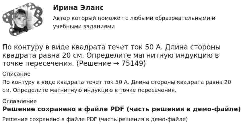     
            Описание
            По контуру в виде квадрата течет ток 50 А. Длина стороны квадрата равна 20 см. Определите магнитную индукцию в точке пересечения. 
            Оглавление
            Решение сохранено в файле PDF (часть решения в демо-файле)  
            
            
            По кольцу, сделанному из тонкого гибкого проводника радиусом R = 20 см, течёт ток I = 50 А. Перпендикулярно плоскости кольца возбуждено магнитное поле, индукция которого B = 2 Тл. По контуру в виде квадрата течет ток 50 А. Длина стороны квадрата равна 20 см. Определите магнитную индукцию в точке пересечения.По контуру в виде равностороннего треугольника идёт ток силой I = 40 А. Сторона треугольника a = 30 см. Определить магнитную индукцию B в точке пересечения высот.По контуру в виде равностороннего треугольника протекает ток I = 9 А. Длина стороны треугольника a = 3 см. Определить напряжённость и индукцию магнитного поля в точке пересечения высот треугольника.  (H = 430 А/м, B = 540 мкТл)По контуру в виде равностороннего треугольника течёт ток силой 50 А. Сторона треугольника равна 20 см. Определить магнитную индукцию B в точке пересечения высот.По контуру в виде равностороннего треугольника течёт ток силой I = 50 А. Сторона треугольника a = 20 см. Определить напряжённость и магнитную индукцию B в точке пересечения высот.Покоящееся тело массы M распадается на две части с массами m_1 и m_2. Вычислить кинетические энергии T_1 и T_2 продуктов распада.Покоившееся ядро радона 220Rn выбросило частицу со скоростью v = 16 Мм/с. В какое ядро превратилось ядро радона? Какую скорость v1 получило оно вследствие отдачи?Поколения операционных системПо кольцевому проводнику радиусом 10 см течёт ток силой 4 А. Параллельно его плоскости на расстоянии 2 см над центром проходит бесконечно длинный прямолинейный проводник с током силой 2 АПо кольцу из медной проволоки площадью сечения 1 мм2 протекает ток силой 10 А. К концам кольца приложена разность потенциалов 0,15 ВПо кольцу радиусом 15 см течёт ток силой 10 А. В одной плоскости с кольцом, находится бесконечно длинный прямолинейный проводник с током 10 А. Проводник совпадает с касательной к кольцу. Найти напряжённость и индукцию магнитного поляПо кольцу радиусом R = 10 см, сделанному из тонкого гибкого провода, течёт ток I = 100 А. Перпендикулярно плоскости кольца возбуждено магнитное поле с индукцией B = 0,1 Тл, по направлениюПо кольцу радиусом R течёт ток. На оси кольца на расстоянии d = 1 м от его плоскости магнитная индукция B = 10 нТл. Определить магнитный момент Pm кольца с током. Считать R много меньшим d.