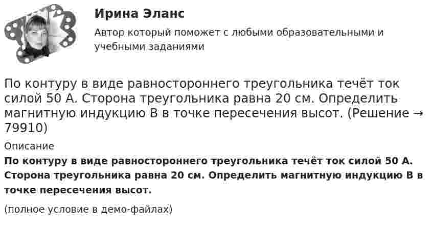     
            Описание
            По контуру в виде равностороннего треугольника течёт ток силой 50 А. Сторона треугольника равна 20 см. Определить магнитную индукцию B в точке пересечения высот.(полное условие в демо-файлах)   
            
            
            По контуру в виде равностороннего треугольника протекает ток I = 9 А. Длина стороны треугольника a = 3 см. Определить напряжённость и индукцию магнитного поля в точке пересечения высот треугольника.  (H = 430 А/м, B = 540 мкТл)По контуру в виде равностороннего треугольника течёт ток силой 50 А. Сторона треугольника равна 20 см. Определить магнитную индукцию B в точке пересечения высот.По контуру в виде равностороннего треугольника течёт ток силой I = 50 А. Сторона треугольника a = 20 см. Определить напряжённость и магнитную индукцию B в точке пересечения высот.Покоящееся тело массы M распадается на две части с массами m_1 и m_2. Вычислить кинетические энергии T_1 и T_2 продуктов распада.По краю равномерно вращающейся с угловой скоростью 1 рад/с платформы идет человек и обходит платформу за время t=9,9 с. Каково наибольшее ускорение a движения человека относительно Земли? Принять радиус платформы R=2 мПо краю равномерно вращающейся с угловой скоростью  = 1 рад/с платформы идёт человек и обходит платформу за время t = 9,9 с. Каково наибольшее ускорение a движения человека относительно Земли? Принять радиус платформы R = 2 м.По краю равномерно вращающейся с угловой скоростью  = 1 рад/с платформы идет человек и обходит платформу за время t = 9,9 с. Каково наибольшее ускорение а движения человека относительно Земли? Принять По кольцу из медной проволоки площадью сечения 1 мм2 протекает ток силой 10 А. К концам кольца приложена разность потенциалов 0,15 ВПо кольцу радиусом 15 см течёт ток силой 10 А. В одной плоскости с кольцом, находится бесконечно длинный прямолинейный проводник с током 10 А. Проводник совпадает с касательной к кольцу. Найти напряжённость и индукцию магнитного поляПо кольцу радиусом R = 10 см, сделанному из тонкого гибкого провода, течёт ток I = 100 А. Перпендикулярно плоскости кольца возбуждено магнитное поле с индукцией B = 0,1 Тл, по направлениюПо кольцу радиусом R течёт ток. На оси кольца на расстоянии d = 1 м от его плоскости магнитная индукция B = 10 нТл. Определить магнитный момент Pm кольца с током. Считать R много меньшим d.По кольцу, сделанному из тонкого гибкого провода радиусом R = 10 см, течёт ток I = 100 А. Перпендикулярно плоскости кольца возбуждено магнитное поле с индукцией B = 0,1 Тл, по направлению, По кольцу, сделанному из тонкого гибкого проводника радиусом R = 20 см, течёт ток I = 50 А. Перпендикулярно плоскости кольца возбуждено магнитное поле, индукция которого B = 2 Тл. По контуру в виде квадрата течет ток 50 А. Длина стороны квадрата равна 20 см. Определите магнитную индукцию в точке пересечения.