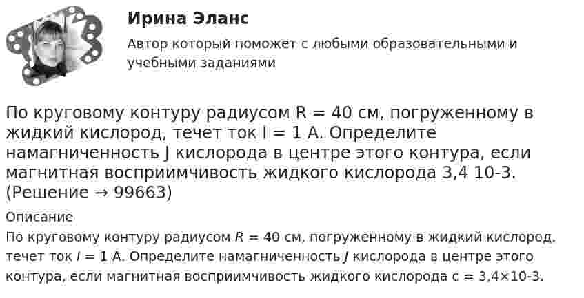      
            Описание
            По круговому контуру радиусом R = 40 см, погруженному в жидкий кислород, течет ток I = 1 А. Определите намагниченность J кислорода в центре этого контура, если магнитная восприимчивость жидкого кислорода c = 3,4×10-3.   
            
            
            По круговому витку радиусом R = 5 см течет ток I = 20 А. Виток расположен в однородном магнитном поле (В = 40 мТл) так, что нормаль к плоскости контура составляет угол Ф = /6 с вектором В.По круговому контуру радиусом R = 40 см, погруженному в жидкий кислород, течет ток I = 1 А. Определите намагниченность J кислорода в центре этого контура, если магнитная восприимчивость жидкого кислорода 3,4 10-3.По круговому проводнику радиусом 12 см течёт ток силой 2 А. Перпендикулярно его плоскости на расстоянии 10 см от его центра проходит бесконечно длинный прямолинейный проводник с током силой 5 А.Покрытие для пола - ламинатПокупатель приобрел пакет из 100 простых акций по цене 10000 руб. каждая и через 32 дня продал их по цене 12000 руб. каждая. Определите доходность операции (в году 365 дней).  Ответ дайте в процентах с точностью до двух цифр после десятичной точки.Покупка квартиры очень ответственное дело, подходит к нему нужно очень серьезно, чтобы не лишиться покупки после совершения сделки купли-продажи… покупка предполагает, что у потребителя есть покупательский опыт как таковой, однако опыт покупки конкретного товара отсутствует, что активизирует использование покупательских эвристикПо круговой орбите вокруг Земли обращается спутник с периодом T = 85 мин. Определить высоту спутника. Считать известными ускорение свободного падения и радиус Земли.По круговой орбите вокруг Земли обращается спутник с периодом T = 90 мин. Определить высоту спутника. Ускорение свободного падения g у поверхности Земли и её радиус Rз считать известными.По круговой орбите вокруг Земли обращается спутник с периодом T = 90 мин. Определить высоту спутника. Ускорение свободного падения g у поверхности Земли и ее радиус R считать известными.По круговой орбите вокруг Земли обращается спутник с периодом Т=105 мин. Определить полную механическую энергию спутника относительно Земли.По круговому витку радиуса r циркулирует ток силы I. Найти магнитную индукцию B в центре витка.  I = 0,1 А, r = 30 мм.По круговому витку радиусом 0,1 м из тонкого провода течёт ток 1 А. Найти магнитную индукцию в центре витка.По круговому витку, радиусом 5 см, течёт ток 20 А. Виток расположен в однородном магнитном поле (B = 40 мкТл) так, что нормаль к плоскости контура составляет угол 