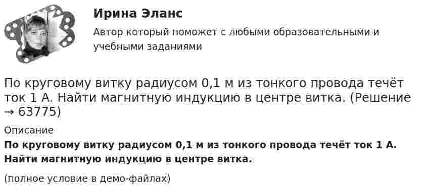     
            Описание
            По круговому витку радиусом 0,1 м из тонкого провода течёт ток 1 А. Найти магнитную индукцию в центре витка.(полное условие в демо-файлах)   
            
            
            По круговому витку радиуса r циркулирует ток силы I. Найти магнитную индукцию B в центре витка.  I = 0,1 А, r = 30 мм.По круговому витку радиусом 0,1 м из тонкого провода течёт ток 1 А. Найти магнитную индукцию в центре витка.По круговому витку, радиусом 5 см, течёт ток 20 А. Виток расположен в однородном магнитном поле (B = 40 мкТл) так, что нормаль к плоскости контура составляет угол По круговому витку радиусом R = 5 см течёт ток I = 20 А. Виток расположен в однородном магнитном поле (B = 40 мТл) так, что нормаль к плоскости контура составляет угол q = p/6 с вектором B. По круговому витку радиусом R = 5 см течет ток I = 20 А. Виток расположен в однородном магнитном поле (В = 40 мТл) так, что нормаль к плоскости контура составляет угол Ф = /6 с вектором В.По круговому контуру радиусом R = 40 см, погруженному в жидкий кислород, течет ток I = 1 А. Определите намагниченность J кислорода в центре этого контура, если магнитная восприимчивость жидкого кислорода 3,4 10-3.По круговому проводнику радиусом 12 см течёт ток силой 2 А. Перпендикулярно его плоскости на расстоянии 10 см от его центра проходит бесконечно длинный прямолинейный проводник с током силой 5 А.По краю равномерно вращающейся с угловой скоростью  = 1 рад/с платформы идет человек и обходит платформу за время t = 9,9 с. Каково наибольшее ускорение а движения человека относительно Земли? Принять По краю равномерно вращающейся с угловой скоростью 1 рад/с платформы идет человек и обходит платформу за время t = 9,9 с. Каково наибольшее ускорение а движения человека относительно Земли? Принять радиус платформы R = 2 м.По краю равномерно вращающейся с угловой скоростью ω=1 рад/с платформы идет человек и обходит платформу за время t=9,9 с. Каково наибольшее ускорение a движения человека относительно Земли? Принять радиус платформы R = 2 м.По кредитору международные финансы подразделяются на....По круговой орбите вокруг Земли обращается спутник с периодом T = 85 мин. Определить высоту спутника. Считать известными ускорение свободного падения и радиус Земли.По круговой орбите вокруг Земли обращается спутник с периодом T = 90 мин. Определить высоту спутника. Ускорение свободного падения g у поверхности Земли и её радиус Rз считать известными.По круговой орбите вокруг Земли обращается спутник с периодом T = 90 мин. Определить высоту спутника. Ускорение свободного падения g у поверхности Земли и ее радиус R считать известными.