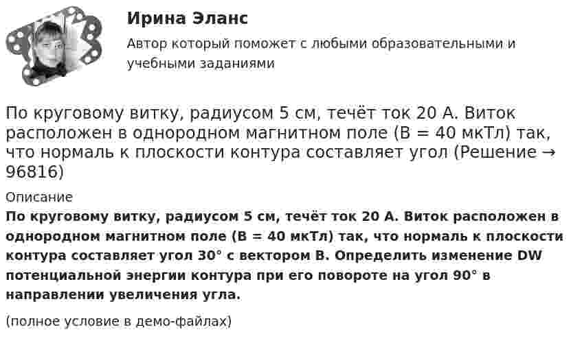     
            Описание
            По круговому витку, радиусом 5 см, течёт ток 20 А. Виток расположен в однородном магнитном поле (B = 40 мкТл) так, что нормаль к плоскости контура составляет угол 30° с вектором B. Определить изменение DW потенциальной энергии контура при его повороте на угол 90° в направлении увеличения угла.(полное условие в демо-файлах)   
            
            
            По круговому витку радиусом 0,1 м из тонкого провода течёт ток 1 А. Найти магнитную индукцию в центре витка.По круговому витку, радиусом 5 см, течёт ток 20 А. Виток расположен в однородном магнитном поле (B = 40 мкТл) так, что нормаль к плоскости контура составляет угол По круговому витку радиусом R = 5 см течёт ток I = 20 А. Виток расположен в однородном магнитном поле (B = 40 мТл) так, что нормаль к плоскости контура составляет угол q = p/6 с вектором B. По круговому витку радиусом R = 5 см течет ток I = 20 А. Виток расположен в однородном магнитном поле (В = 40 мТл) так, что нормаль к плоскости контура составляет угол Ф = /6 с вектором В.По круговому контуру радиусом R = 40 см, погруженному в жидкий кислород, течет ток I = 1 А. Определите намагниченность J кислорода в центре этого контура, если магнитная восприимчивость жидкого кислорода 3,4 10-3.По круговому проводнику радиусом 12 см течёт ток силой 2 А. Перпендикулярно его плоскости на расстоянии 10 см от его центра проходит бесконечно длинный прямолинейный проводник с током силой 5 А.Покрытие для пола - ламинатПо краю равномерно вращающейся с угловой скоростью 1 рад/с платформы идет человек и обходит платформу за время t = 9,9 с. Каково наибольшее ускорение а движения человека относительно Земли? Принять радиус платформы R = 2 м.По краю равномерно вращающейся с угловой скоростью ω=1 рад/с платформы идет человек и обходит платформу за время t=9,9 с. Каково наибольшее ускорение a движения человека относительно Земли? Принять радиус платформы R = 2 м.По кредитору международные финансы подразделяются на....По круговой орбите вокруг Земли обращается спутник с периодом T = 85 мин. Определить высоту спутника. Считать известными ускорение свободного падения и радиус Земли.По круговой орбите вокруг Земли обращается спутник с периодом T = 90 мин. Определить высоту спутника. Ускорение свободного падения g у поверхности Земли и её радиус Rз считать известными.По круговой орбите вокруг Земли обращается спутник с периодом T = 90 мин. Определить высоту спутника. Ускорение свободного падения g у поверхности Земли и ее радиус R считать известными.По круговой орбите вокруг Земли обращается спутник с периодом Т=105 мин. Определить полную механическую энергию спутника относительно Земли.